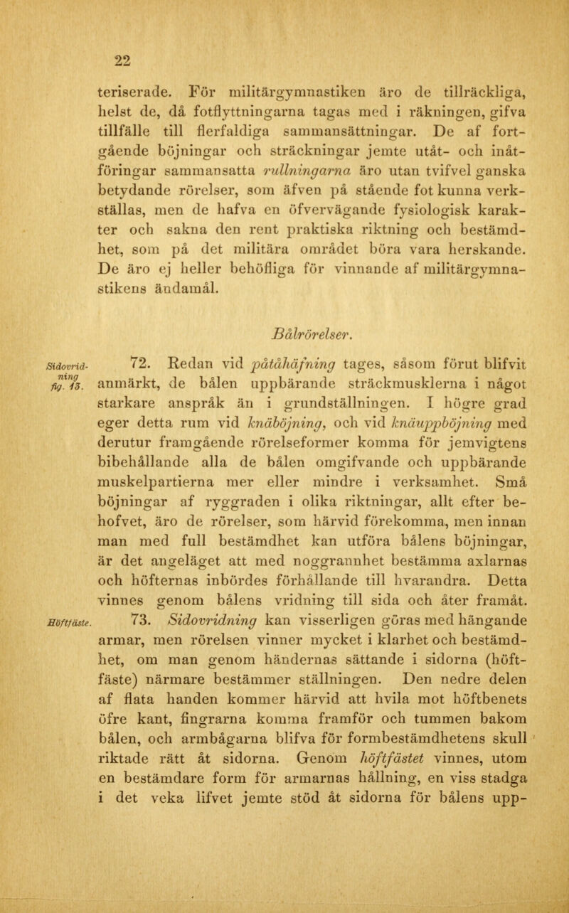 teriserade. Fur militärgymnastiken äro de tillräckliga, helst de, då fotflyttningarna tagas med i räkningen, gifva tillfälle till flerfaldiga sammansättningar. De af fort- gående böjningar och sträckningar jemte utåt- och inåt- föringar sammansatta rullningarna äro utan tvifvel ganska betydande rörelser, som äfven på stående fot kunna verk- ställas, men de hafva en öfvervägande fysiologisk karak- ter och sakna den rent praktiska riktning och bestämd- het, som på det militära området böra vara herskande. De äro ej heller behöfliga för vinnande af militärgymna- stikens ändamål. Bålrörelser. Sidovrid- 72. Redan vid påtåliäfning tages, såsom förut blifvit t£ini3. anmärkt, de bålen uppbärande sträckmusklerna i något starkare anspråk än i grundställningen. I högre grad eger detta rum vid knäböjning, och vid knäuppböjning med derutur framgående rörelseformer komma för jemvigtens bibehållande alla de bålen omgifvande och uppbärande muskelpartierna mer eller mindre i verksamhet. Små böjningar af ryggraden i olika riktningar, allt efter be- hofvet, äro de rörelser, som härvid förekomma, men innan man med full bestämdhet kan utföra bålens böjningar, är det angeläget att med noggrannhet bestämma axlarnas och höfternas inbördes förhållande till hvarandra. Detta vinnes genom bålens vridning till sida och åter framåt. Höftfäste. 73. Sidovridning kan visserligen göras med hängande armar, men rörelsen vinner mycket i klarhet och bestämd- het, om man genom händernas sättande i sidorna (höft- fäste) närmare bestämmer ställningen. Den nedre delen af flata handen kommer härvid att hvila mot höftbenets öfre kant, fingrarna komma framför och tummen bakom bålen, och armbågarna blifva för formbestämdhetens skull riktade rätt åt sidorna. Genom höftfästet vinnes, utom en bestämdare form för armarnas hållning, en viss stadga i det veka lifvet jemte stöd åt sidorna för bålens upp-