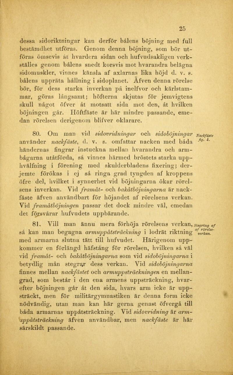 dessa sidoriktningar kan derför bålens böjning med full bestämdhet utföras. Genom denna böjning, som bör ut- föras ömsevis åt hvardera sidan och hufvudsakligen verk- ställes genom bålens snedt korsvis mot hvarandra belägna sidomuskler, vinnes känsla af axlarnas lika höjd d. v. s. bålens uppräta hållning i sidoplanet. Äfven denna rörelse bör, för dess starka inverkan på inelfvor och kärlstam- mar, göras långsamt; höfterna skjutas för jemvigtens skull något öfver åt motsatt sida mot den, åt hvilken böjningen går. Höftfäste är här mindre passande, eme- dan rörelsen derigenom blifver oklarare. 80. Om man vid sidovridningar och sidoböjningar Nackfäste använder nackfäste, d. v. s. omfattar nacken med båda fig'4' händernas fingrar instuckna mellan hvarandra och arm- bågarna utåtförda, så vinnes härmed bröstets starka upp- hvälfning i förening med skulderbladens fixering; der- jemte förökas i ej så ringa grad tyngden af kroppens öfre del, hvilket i synnerhet vid böjningarna ökar rörel- sens inverkan. Vid framåt- och bakåtböjningarna är nack- fäste äfven användbart för höjandet af rörelsens verkan. Vid framåtböjningen passar det dock mindre väl, emedan det försvårar hufvudets uppbärande. 81. Vill man ännu mera förhöja rörelsens verkan, stegring af så kan man begagna armuppåtsträckning i lodrät riktning afvlr°kan*~ med armarna slutna tätt till hufvudet. Härigenom upp- kommer en förlängd häfstång för rörelsen, hvilken så väl vid framåt- och bakåtböjningarna som vid sidoböjningarna i betydlig mån stegrar dess verkan. Vid sidoböjningarna finnes mellan nackfästet och armupp sträckning en en mellan- grad, som består i den ena armens uppsträckning, hvar- efter böjningen går åt den sida, hvars arm icke är upp- sträckt, men för militärgymnastiken är denna form icke nödvändig, utan man kan här gerna genast öfvergå till båda armarnas uppåtsträckning. Vid sidovridning är arm- uppåtsträckning äfven användbar, men nackfäste är här särskildt passande.