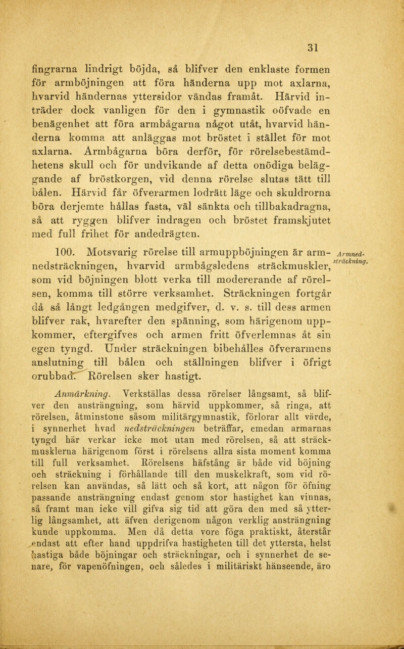 fingrarna lindrigt böjda, så blifver den enklaste formen för armböjningen att föra händerna upp mot axlarna, hvarvid händernas yttersidor vändas framåt. Härvid in- träder dock vanligen för den i gymnastik oöfvade en benägenhet att föra armbågarna något utåt, hvarvid hän- derna komma att anläggas mot bröstet i stället för mot axlarna. Armbågarna böra derför, för rörelsebestämd- hetens skull och för undvikande af detta onödiga beläg- gande af bröstkorgen, vid denna rörelse slutas tätt till bålen. Härvid får öfverarmen lodrätt läge och skuldrorna böra derjemte hållas fasta, väl sänkta och tillbakadragna, så att ryggen blifver indragen och bröstet framskjutet med full frihet för andedrägten. 100. Motsvarig rörelse till armuppböjningen är arm- Armned- nedsträckningen, hvarvid armbågsledens sträckmuskler/^*71™^ som vid böjningen blott verka till modererande af rörel- sen, komma till större verksamhet. Sträckningen fortgår då så långt ledgången medgifver, d. v. s. till dess armen blifver rak, hvarefter den spänning, som härigenom upp- kommer, eftergifves och armen fritt öfverlemnas åt sin egen tyngd. Under sträckningen bibehålles öfverarmens anslutning till bålen och ställningen blifver i öfrigt orubbade' Rörelsen sker hastigt. Anmärkning. Verkställas dessa rörelser långsamt, så blif- ver den ansträngning, som härvid uppkommer, så ringa, att rörelsen, åtminstone såsom militärgymnastik, förlorar allt värde, i synnerhet hvad nedsträökningen beträffar, emedan armarnas tyngd här verkar icke mot utan med rörelsen, så att sträck- musklerna härigenom först i rörelsens allra sista moment komma till full verksamhet. Rörelsens häfstång är både vid böjning och sträckning i förhållande till den muskelkraft, som vid rö- relsen kan användas, så lätt och så kort, att någon för öfning passande ansträngning endast genom stor hastighet kan vinnas, så framt man icke vill gifva sig tid att göra den med så ytter- lig långsamhet, att äfven derigenom någon verklig ansträngning kunde uppkomma. Men då detta vore föga praktiskt, återstår endast att efter hand uppdrifva hastigheten till det yttersta, helst hastiga både böjningar och sträckningar, och i synnerhet de se- nare, för vapenöfningen, och således i militäriskt hänseende, äro