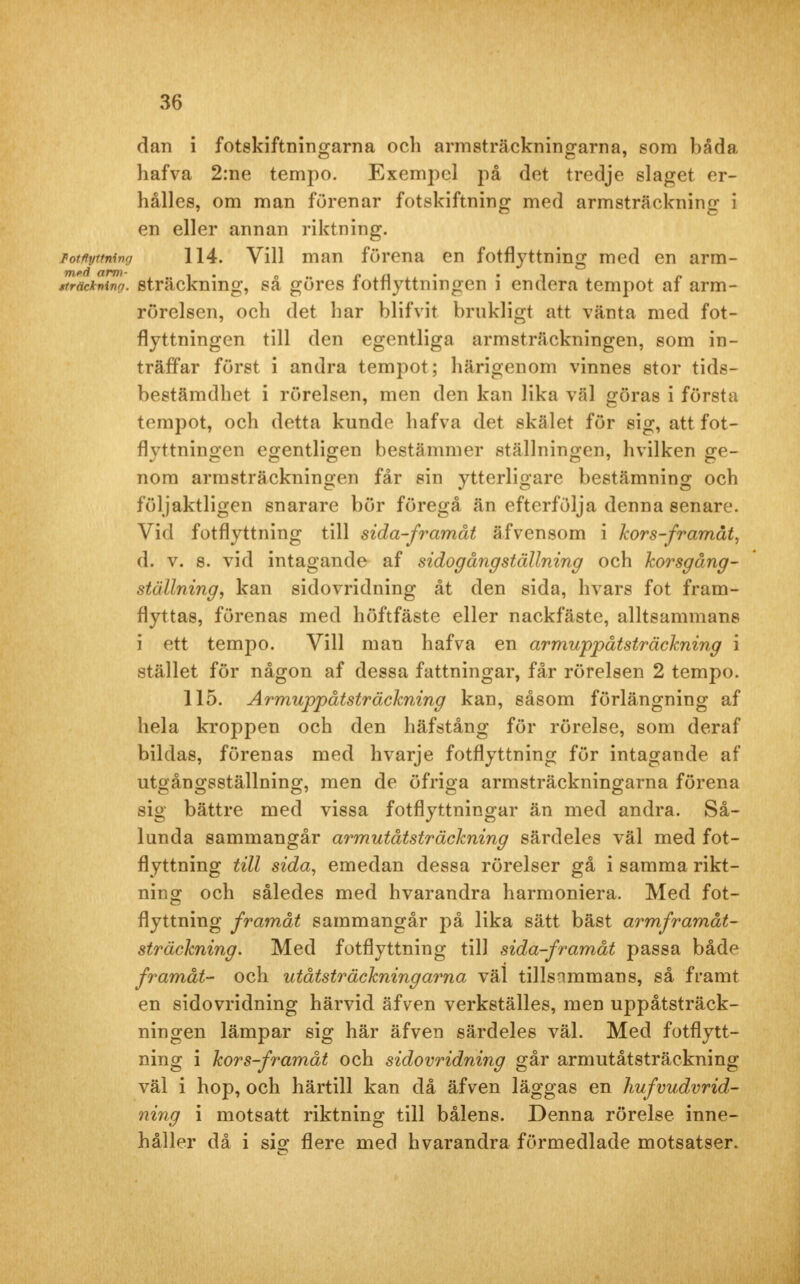 dan i fotskiftningarna och armsträckningarna, som båda hafva 2:ne tempo. Exempel på det tredje slaget er- hålles, om man furenar fotskiftning med armsträckning i en eller annan riktning. Fotftyttning 114. Vill man förena en fotflyttning med en arm- tträamo. sträckning, så göres fotflyttningen i endera tempot af arm- rörelsen, och det har blifvit brukligt att vänta med fot- flyttningen till den egentliga armsträckningen, som in- träffar först i andra tempot; härigenom vinnes stor tids- bestämdhet i rörelsen, men den kan lika väl göras i första tempot, och detta kunde hafva det skälet för sig, att fot- flyttningen egentligen bestämmer ställningen, hvilken ge- nom armsträckningen får sin ytterligare bestämning och följaktligen snarare bör föregå än efterfölja denna senare. Vid fotflyttning till sida-framåt äfvensom i kors-framåt, d. v. 8. vid intagande af sidogångställning och korsgång- ställning, kan sidovridning åt den sida, hvars fot fram- flyttas, förenas med höftfäste eller nackfäste, alltsammans i ett tempo. Vill man hafva en armuppåtsträckning i stället för någon af dessa fattningar, får rörelsen 2 tempo. 115. Armuppåtsträckning kan, såsom förlängning af hela kroppen och den häfstång för rörelse, som deraf bildas, förenas med hvarje fotflyttning för intagande af utgångsställning, men de öfriga armsträckningarna förena sig bättre med vissa fotflyttningar än med andra. Så- lunda sammangår armutåtsträckning särdeles väl med fot- flyttning till sida, emedan dessa rörelser gå i samma rikt- ning och således med hvarandra harmoniera. Med fot- flyttning framåt sammangår på lika sätt bäst armframåt- sträckning. Med fotflyttning till sida-framåt passa både framåt- och utåtsträckningarna väl tillsammans, så fram t en sidovridning härvid äfven verkställes, men uppåtsträck- ningen lämpar sig här äfven särdeles väl. Med fotflytt- ning i kors-framåt och sidovridning går armutåtsträckning väl i hop, och härtill kan då äfven läggas en hufvudvrid- ning i motsatt riktning till bålens. Denna rörelse inne- håller då i sig flere med hvarandra förmedlade motsatser.