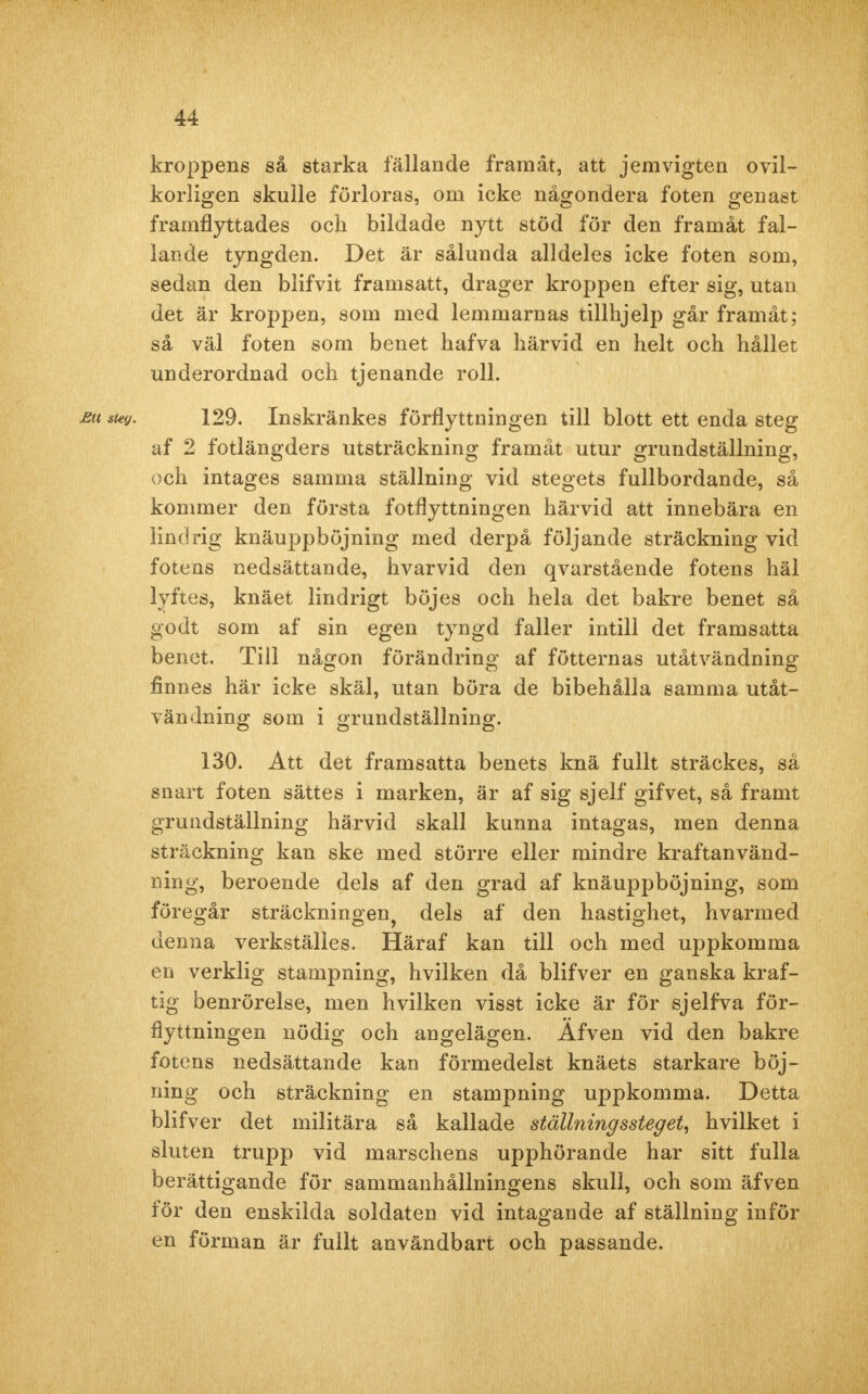 kroppens så starka fällande framåt, att jemvigten ovil- korligen skulle förloras, om icke någondera foten genast framflyttades och bildade nytt stöd för den framåt fal- lande tyngden. Det är sålunda alldeles icke foten som, sedan den blifvit framsatt, drager kroppen efter sig, utan det är kroppen, som med lemmarnas tillhjelp går framåt; så väl foten som benet hafva härvid en helt och hållet underordnad och tjenande roll. eu suy. 129. Inskränkes förflyttningen till blott ett enda steg af 2 fotlängders utsträckning framåt utur grundställning, och intages samma ställning vid stegets fullbordande, så kominer den första fotflyttningen härvid att innebära en lindrig knäuppböjning med derpå följande sträckning vid fotens nedsättande, hvarvid den qvarstående fotens häl lyftes, knäet lindrigt böjes och hela det bakre benet så godt som af sin egen tyngd faller intill det framsatta benet. Till någon förändring af fötternas utåtvändning finnes här icke skäl, utan böra de bibehålla samma utåt- vändning som i grundställning. 130. Att det framsatta benets knä fullt sträckes, så snart foten sättes i marken, är af sig sjelf gifvet, så framt grundställning härvid skall kunna intagas, men denna sträckning kan ske med större eller mindre kraftanvänd- ning, beroende dels af den grad af knäuppböjning, som föregår sträckningen^ dels af den hastighet, hvarmed denna verkställes. Häraf kan till och med uppkomma en verklig stampning, hvilken då blifver en ganska kraf- tig benrörelse, men hvilken visst icke är för sjelfva för- flyttningen nödig och angelägen. Afven vid den bakre fotens nedsättande kan förmedelst knäets starkare böj- ning och sträckning en stampning uppkomma. Detta blifver det militära så kallade ställningssteget, hvilket i sluten trupp vid marschens upphörande har sitt fulla berättigande för sammanhållningens skull, och som äfven för den enskilda soldaten vid intagande af ställning inför en förman är fullt användbart och passande.