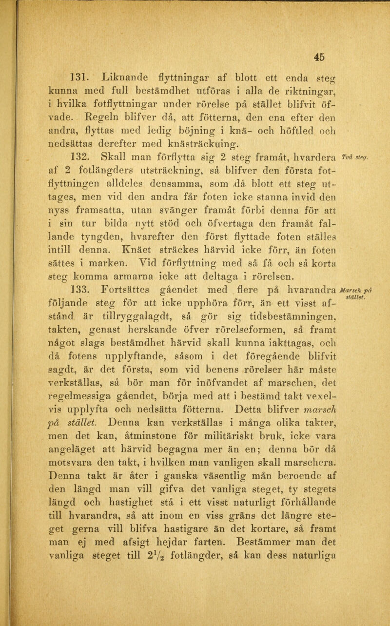 131. Liknande flyttningar af blott ett enda steg kunna med full bestämdhet utföras i alla de riktningar, i hvilka fotflyttningar under rörelse på stället blifvit öf- vade. Regeln blifver då, att fötterna, den ena efter den andra, flyttas med ledig böjning i knä- och höftled och nedsättas derefter med knästräckuing. 132. Skall man förflytta sig 2 steg framåt, hvardera Tvä steg. af 2 fotlängders utsträckning, så blifver den första fot- flyttningen alldeles densamma, som då blott ett steg ut- tages, men vid den andra får foten icke stanna invid den nyss framsatta, utan svänger framåt förbi denna för att i sin tur bilda nytt stöd och öfvertaga den framåt fal- lande tyngden, hvarefter den först flyttade foten ställes intill denna. Knäet sträckes härvid icke förr, än foten sättes i marken. Vid förflyttning med så få och så korta steg komma armarna icke att deltaga i rörelsen. 133. Fortsattes gåendet med flere på h var an dr a Marsch på följande steg för att icke upphöra förr, än ett visst af- stånd är tillryggalagdt, så gör sig tidsbestämningen, takten, genast herskande öfver rörelseformen, så framt något slags bestämdhet härvid skall kunna iakttagas, och då fotens upplyftande, såsom i det föregående blifvit sagdt, är det första, som vid benens rörelser här måste verkställas, så bör man för inöfvandet af marschen, det regelmessiga gåendet, börja med att i bestämd takt vexel- vis upplyfta och nedsätta fötterna. Detta blifver marsch på stället. Denna kan verkställas i många olika takter, men det kan, åtminstone för militäriskt bruk, icke vara angeläget att härvid begagna mer än en; denna bör då motsvara den takt, i hvilken man vanligen skall marschera. Denna takt är åter i ganska väsentlig mån beroende af den längd man vill gifva det vanliga steget, ty stegets längd och hastighet stå i ett visst naturligt förhållande till hvarandra, så att inom en viss gräns det längre ste- get gerna vill blifva hastigare än det kortare, så framt man ej med afsigt hejdar farten. Bestämmer man det vanliga steget till 2V2 fotlängder, så kan dess naturliga