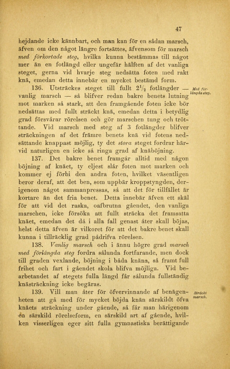 hejdande icke kännbart, och man kan för en sådan marsch, äfven om den något längre fortsättes, äfvensom för marsch med förkortade steg, hvilka kunna bestämmas till något mer än en fotlängd eller ungefär hälften af det vanliga steget, gerna vid hvarje steg nedsätta foten med rakt knä, emedan detta innebär en mycket bestämd form. 136. Utsträckes steget till fullt 2l/2 fotlängder Med fvr- vanlig marsch — så blifver redan bakre benets lutninglan9dasteg mot marken så stark, att den framgående foten icke bör nedsättas med fullt sträckt knä, emedan detta i betydlig grad försvårar rörelsen och gör marschen tung och tröt- tande. Vid marsch med steg af 3 fotlängder blifver sträckningen af det främre benets knä vid fotens ned- sättande knappast möjlig, ty det stora steget fordrar här- vid naturligen en icke så ringa grad af knäböjning. 137. Det bakre benet framgår alltid med någon böjning af knäet, ty eljest slår foten mot marken och kommer ej förbi den andra foten, hvilket väsentligen beror deraf, att det ben, som uppbär kroppstyngden, der- igenom något sammanpressas, så att det för tillfället är kortare än det fria benet. Detta innebär äfven ett skäl för att vid det raska, oafbrutna gåendet, den vanliga marschen, icke försöka att fullt sträcka det framsatta knäet, emedan det då i alla fall genast åter skall böjas, helst detta äfven är vilkoret för att det bakre benet skall kunna i tillräcklig grad pådrifva rörelsen. 138. Vanlig marsch och i ännu högre grad marsch med förlängda steg fordra sålunda fortfarande, men dock till graden vexlande, böjning i båda knäna, så framt full frihet och fart i gåendet skola blifva möjliga. Vid be- arbetandet af stegets fulla längd får sålunda fullständig knästräckning icke begäras. 139. Vill man åter för öfvervinnande af benägen- sträckt heten att gå med för mycket böjda knän särskildt öfva marsch' knäets sträckning under gående, så får man härigenom én särskild rörelseform, en särskild art af gående, hvil- ken visserligen eger sitt fulla gymnastiska berättigande