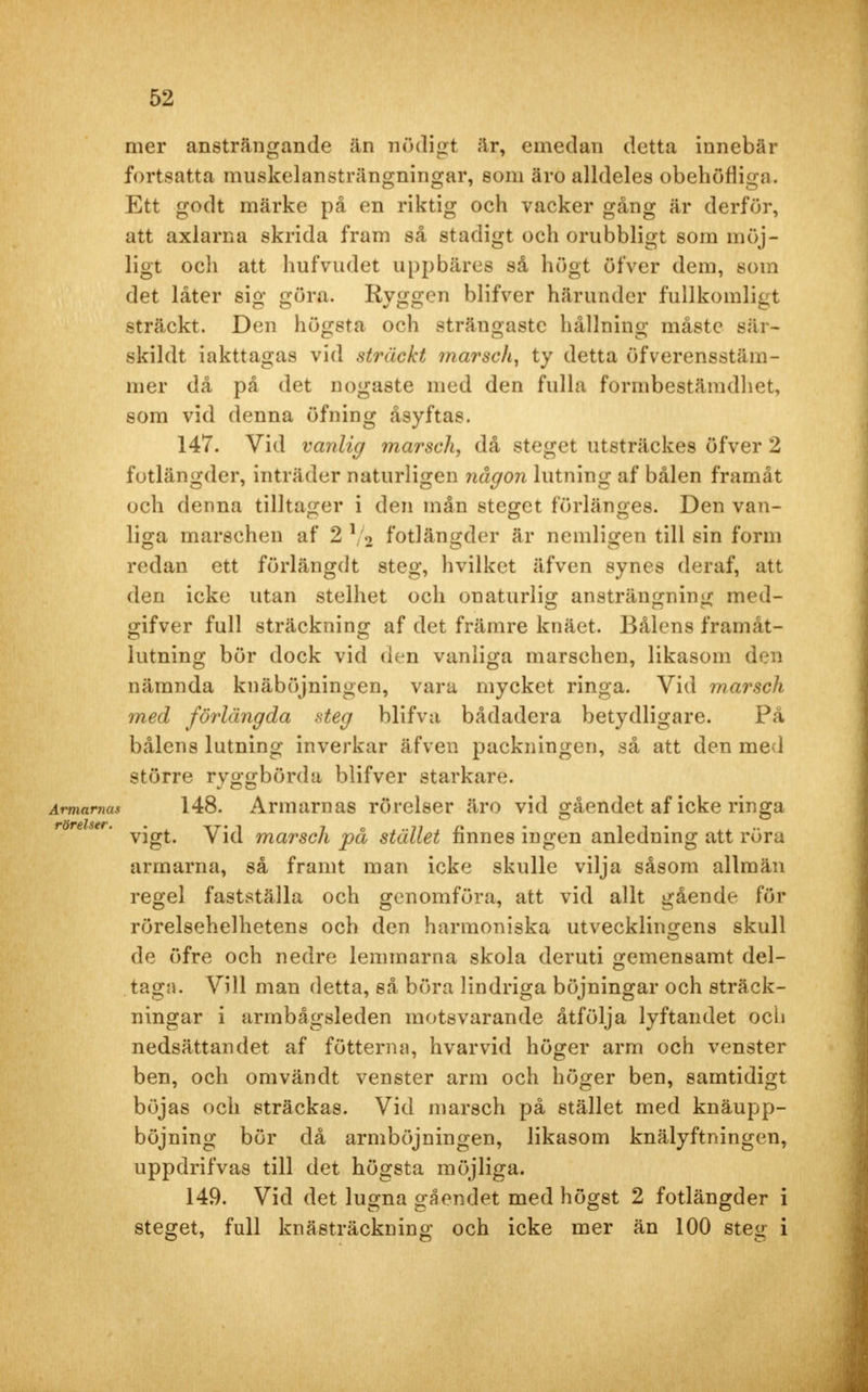 mer ansträngande än nödigt är, emedan detta innebär fortsatta muskelansträngningar, som äro alldeles obehöfliga. Ett godt märke på en riktig och vacker gång är derför, att axlarna skrida fram så stadigt och orubbligt som möj- ligt och att hufvudet uppbäres så högt öfver dem, som det låter sig göra. Ryggen blifver härunder fullkomligt sträckt. Den högsta och strängaste hållning måste sär- skildt iakttagas vid sträckt marsch, ty detta öfverensstäm- mer då på det n ogaste med den fulla formbestämdhet, som vid denna öfning åsyftas. 147. Vid vanlig marsch, då steget utsträckes öfver 2 fotlängder, inträder naturligen någon lutning af bålen framåt och denna tilltager i den mån steget förlänges. Den van- liga marschen af 2 V2 fotlängder är nemligen till sin form redan ett förlängdt steg, hvilket äfven synes deraf, att den icke utan stelhet och onaturlig ansträngning med- gifver full sträckning af det främre knäet. Bålens framåt - lutning bör dock vid den vanliga marschen, likasom den nämnda knäböjningen, vara mycket ringa. Vid marsch med förlängda steg blifva bådadera betydligare. På bålens lutning inverkar äfven packningen, så att den med större ryggbörda blifver starkare. 148. Armarnas rörelser äro vid gåendet af icke ringa vigt. Vid marsch på stället finnes ingen anledning att röra armarna, så framt man icke skulle vilja såsom allmän regel fastställa och genomföra, att vid allt gående för rörelsehelhetens och den harmoniska utvecklingens skull de öfre och nedre lemmarna skola deruti gemensamt del- taga. Vill man detta, så böra lindriga böjningar och sträck- ningar i armbågsleden motsvarande åtfölja lyftandet och nedsättandet af fötterna, hvarvid höger arm och venster ben, och omvändt venster arm och höger ben, samtidigt böjas och sträckas. Vid marsch på stället med knäupp- böjning bör då armböjningen, likasom knälyftningen, uppdrifvas till det högsta möjliga. 149. Vid det lugna gåendet med högst 2 fotlängder i steget, full knästräckning och icke mer än 100 steg i