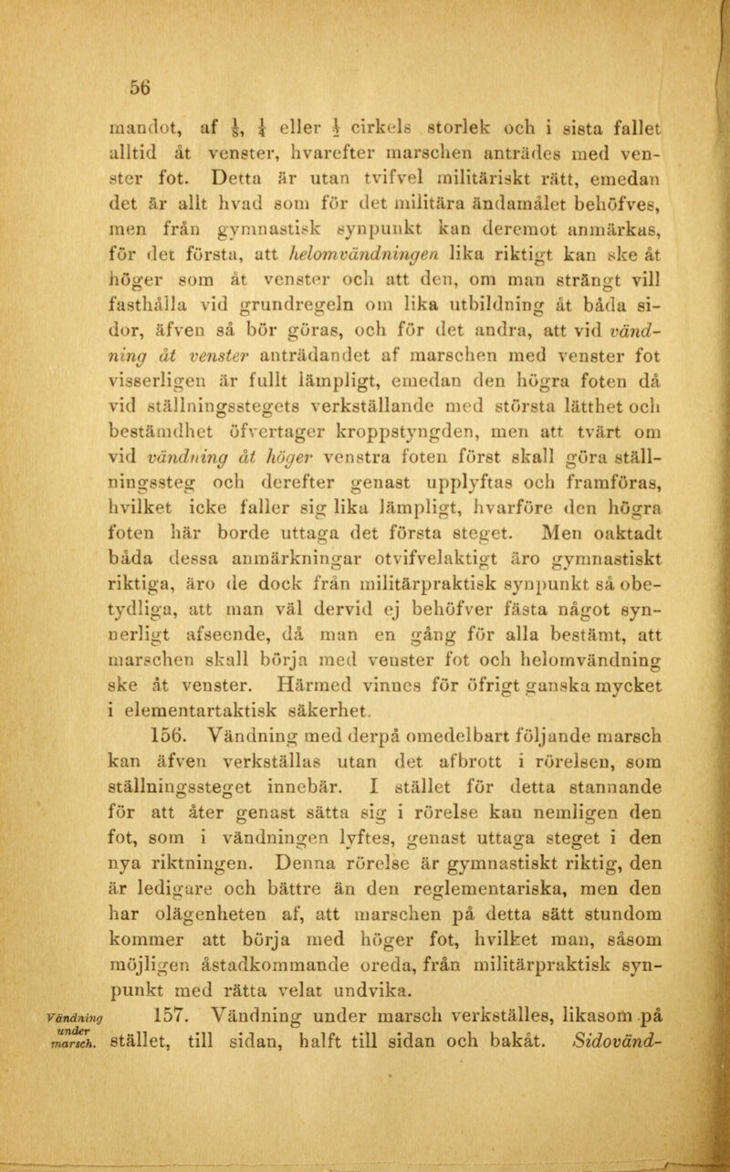 mandot, af J, i eller \ cirkels storlek och i sista fallet alltid åt venster, hvarefter marschen äntrades med ven- ster fot. Detta är utan tvifvel militäriskt rätt, emedan det är allt hvad som för det militära ändamålet behöfves, men från gymnastisk synpunkt kan dereraot anmärkas, för det första, att ILelom vändning en lika riktigt kan ske åt höger som åt venster och att den, om man strängt vill fästhålla vid grundregeln om lika utbildning åt båda si- dor, äfven så bör göras, och för det andra, att vid vänd- ning åt venster anträdandet af marschen med venster fot visserligen är fullt lämpligt, emedan den högra foten då vid ställningsstegets verkställande med största lätthet och bestämdhet öfvertager kroppstyngden, men att tvärt om vid vändning åt höger venstra foten först skall göra ställ- ningssteg och derefter genast upplyftas och framföras, hvilket icke faller sig lika lämpligt, hvarföre den högra foten här borde uttaga det första steget. Men oaktadt båda dessa anmärkningar otvifvelaktigt äro gymnastiskt riktiga, äro de dock från militärpraktisk synpunkt så obe- tydliga, att man väl dervid ej behöfver fästa något syn- uerligt afsecnde, då man en gång för alla bestämt, att marschen skall börja med venster fot och helomvändning ske åt venster. Härmed vinucs för öfrigt ganska mycket i elementartaktisk säkerhet. 156. Vändning med derpå omedelbart följande marsch kan äfven verkställas utan det afbrott i rörelsen, som ställningssteget innebär. I stället för detta stannande för att åter genast sätta sig i rörelse kan nemligen den fot, som i vändningen lyftes, genast uttaga steget i den nya riktningen. Denna rörelse är gymnastiskt riktig, den är ledigare och bättre än den reglementariska, men den har olägenheten af, att marschen på detta sätt stundom kommer att börja med höger fot, hvilket man, såsom möjligen åstadkommande oreda, från militärpraktisk syn- punkt med rätta velat undvika. vändning 157. Vändning under marsch verkställes, likasom på marsch, stället, till sidan, hälft till sidan och bakåt. Sidovänd-