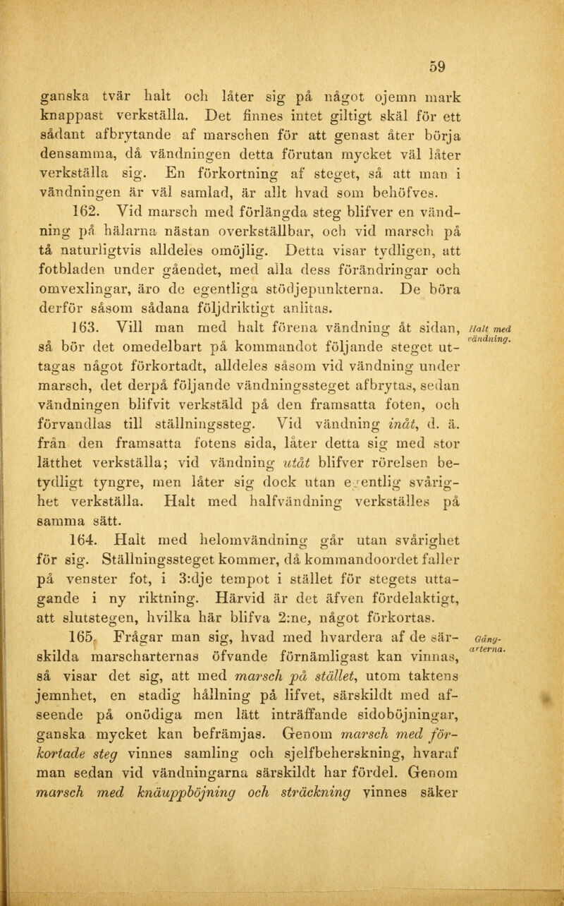 ganska tvär halt och låter sig på något ojemn mark knappast verkställa. Det finnes intet giltigt skäl för ett sådant af brytande af marschen för att genast åter börja densamma, då vändningen detta förutan mycket väl låter verkställa sig. En förkortning af steget, så att man i vändningen är väl samlad, är allt hvad som behöfves. 162. Vid marsch med förlängda steg blifver en vänd- ning på hälarna nästan overkställbar, och vid marsch på tå naturligtvis alldeles omöjlig. Detta visar tydligen, att fotbladen under gåendet, med alla dess förändringar och omvexlingar, äro de egentliga stödjepunkterna. De böra derför såsom sådana följdriktigt anlitas. 163. Vill man med halt förena vändning åt sidan, iiait med så bör det omedelbart på kommandot följande steget ut- 'andmng' tagas något förkortadt, alldeles såsom vid vändning under marsch, det derpå följande vändningssteget afbrytas, sedan vändningen blifvit verkstäld på den framsatta foten, och förvandlas till ställningssteg. Vid vändning inåt, d. ä. från den framsatta fotens sida, låter detta sig med stor lätthet verkställa; vid vändning utåt blifver rörelsen be- tydligt tyngre, men låter sig dock utan egentlig svårig- het verkställa. Halt med halfvändning verkställes på samma sätt. 164. Halt med heiomvändning går utan svårighet för sig. Ställningssteget kommer, då kommandoordet faller på venster fot, i 3:dje tempot i stället för stegets utta- gande i ny riktning. Härvid är det äfven fördelaktigt, att slutstegen, hvilka här blifva 2:ne, något förkortas. 165- Frågar man sig, hvad med hvardera af de sär- en- skilda marscharternas öfvande förnämligast kan vinnas, artetm' så visar det sig, att med marsch på stället, utom taktens jemnhet, en stadig hållning på lifvet, särskildt med af- seende på onödiga men lätt inträffande sidoböjningar, ganska mycket kan befrämjas. Genom marsch med för- kortade steg vinnes samling och sjelfbeherskning, hvaraf man sedan vid vändningarna särskildt har fördel. Genom marsch med knäuppböjning och sträckning vinnes säker