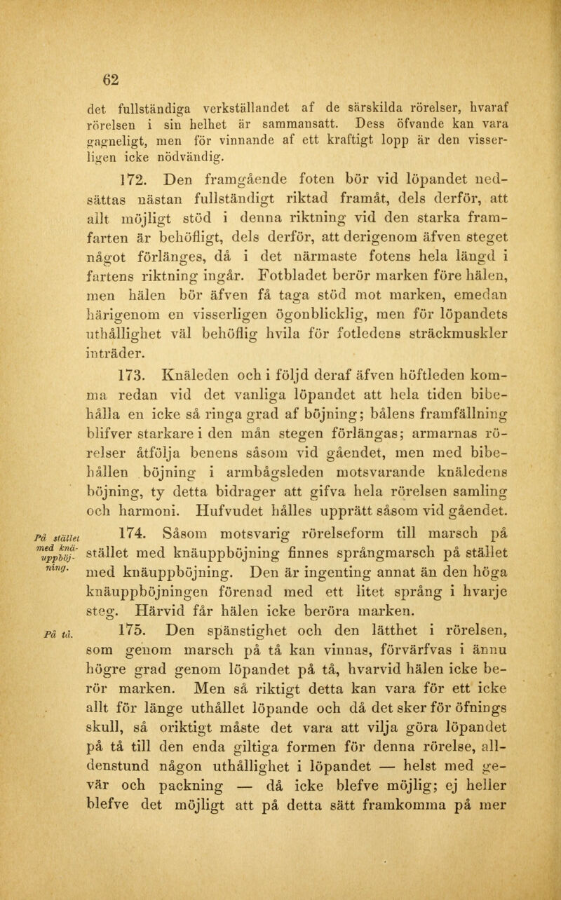 det fullständiga verkställandet af de särskilda rörelser, livaraf rörelsen i sin helhet är sammansatt. Dess öfvande kan vara gagneligt, men för vinnande af ett kraftigt lopp är den visser- ligen icke nödvändig. 172. Den framgående foten bör vid löpandet ned- sättas nästan fullständigt riktad framåt, dels derför, att allt möjligt stöd i denna riktning vid den starka fram- farten är behöfligt, dels derför, att derigenom äfven steget något förlänges, då i det närmaste fotens hela längd i fartens riktning ingår. Fotbladet berör marken före hälen, men hälen bör äfven få taga stöd mot marken, emedan härigenom en visserligen ögonblicklig, men för löpandets uthållighet väl behöflig hvila för fotledens sträckmuskler inträder. 173. Knäleden och i följd deraf äfven höftleden kom- ma redan vid det vanliga löpandet att hela tiden bibe- hålla en icke så ringa grad af böjning; bålens framfällning blifver starkare i den mån stegen förlängas; armarnas rö- relser åtfölja benens såsom vid gåendet, men med bibe- hållen böjning i armbågsleden motsvarande knäledens böjning, ty detta bidrager att gifva hela rörelsen samling och harmoni. Hufvudet hålles upprätt såsom vid gåendet. på stmiet 1^4. Såsom motsvarig rörelseform till marsch på mvppbö?- stället med knäuppböjning finnes språngmarsch på stället mng. me(j knäuppböjning. Den är ingenting annat än den höga knäuppböjningen förenad med ett litet språng i hvarje steg. Härvid får hälen icke beröra marken. pä tå, Vlb. Den spänstighet och den lätthet i rörelsen, som genom marsch på tå kan vinnas, förvärfvas i ännu högre grad genom löpandet på tå, hvarvid hälen icke be- rör marken. Men så riktigt detta kan vara för ett icke allt för länge uthållet löpande och då det sker för öfnings skull, så oriktigt måste det vara att vilja göra löpandet på tå till den enda giltiga formen för denna rörelse, all- denstund någon uthållighet i löpandet — helst med ge- vär och packning — då icke blefve möjlig; ej heller blefve det möjligt att på detta sätt framkomma på mer