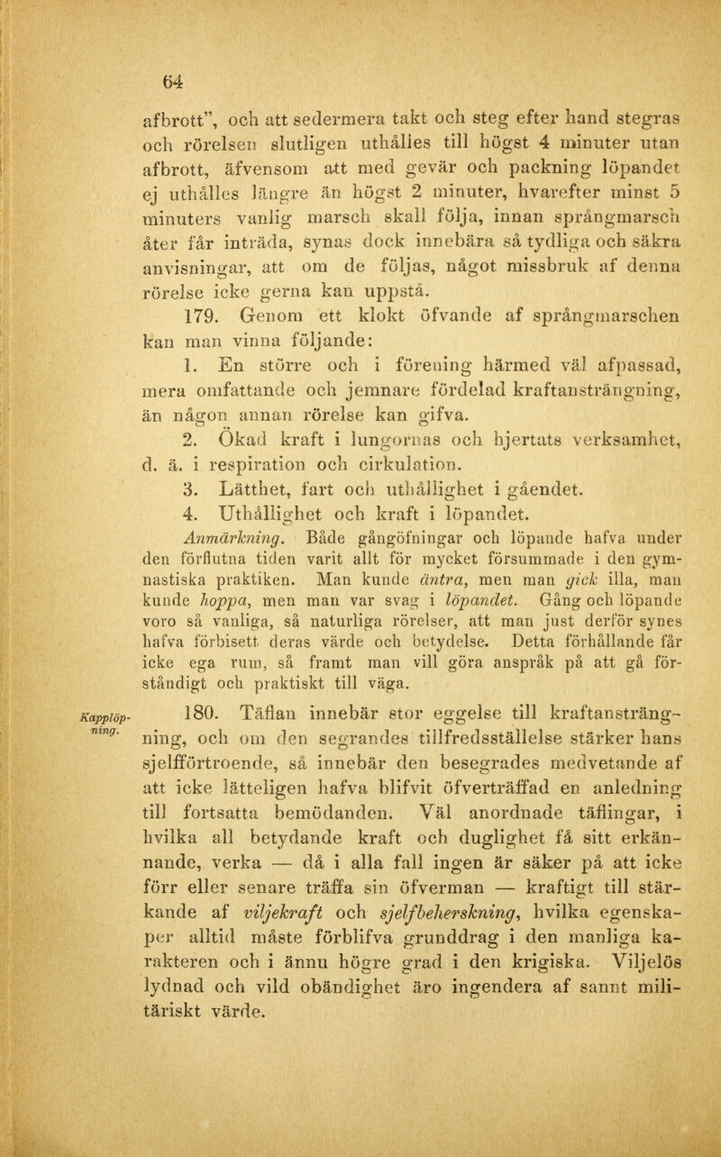 afbrott, och att sedermera takt och steg efter hand stegras och rörelsen slutligen uthålies till högst 4 minuter utan afbrott, äfvensom att med gevär och packning löpandet ej uthålies längre än högst 2 minuter, hvarefter minst 5 minuters vanlig marsch skall följa, innan språngmarsch åter får inträda, synas dock innebära så tydliga och säkra anvisningar, att om de följas, något missbruk af denna rörelse icke gerna kau uppstå. 179. Genom ett klokt öfvande af språngmarschen kan man vinna följande: 1. En större och i förening härmed väl af passad, mera omfattande och jemnare fördelad kraftansträngning, än någon annan rörelse kan gifva. 2. Okad kraft i lungornas och hjertats verksamhet, d. ä. i respiration och cirkulation. 3. Lätthet, fart och uthållighet i gåendet. 4. Uthållighet och kraft i löpandet. Anmärkning. Både gångöfningar och löpande hafva under den förflutna tiden varit allt för mycket försummade i den gym- nastiska praktiken. Man kunde äntra, men man gick illa, man kunde hoppa, men man var svag i löpandet. Gång och löpande voro så vanliga, så naturliga rörelser, att man just derför synes hafva förbisett, deras värde och betydelse. Detta förhållande får icke ega rum, så framt man vill göra anspråk på att gå för- ståndigt och praktiskt till väga. Kappiöp- 180. Täflan innebär stor eggelse till kräftan sträng- mng' ning, och om den segrandes tillfredsställelse stärker hans sjelfförtroende, så innebär den besegrades medvetande af att icke lätteligen hafva blifvit öfverträffad en anledning till fortsatta bemödanden. Väl anordnade täflingar, i hviika all betydande kraft och duglighet få sitt erkän- nande, verka — då i alla fall ingen är säker på att icke förr eller senare träffa sin öfverman — kraftigt till stär- kande af viljekraft och sjelfbeherskning, hviika egenska- per alltid måste förblifva grunddrag i den manliga ka- rakter en och i ännu högre grad i den krigiska. Viljelös lydnad och vild obändighet äro ingendera af sannt mili- täriskt värde.