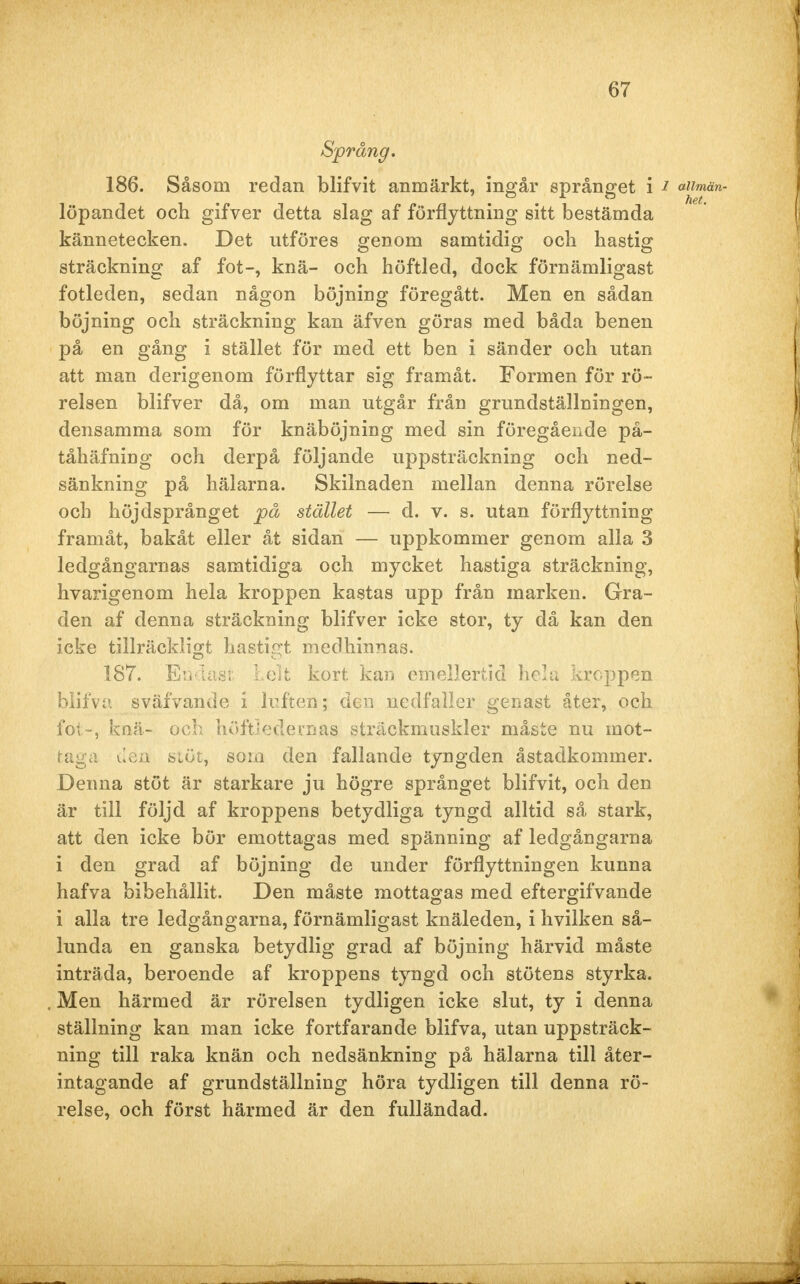 Språng. 186. Såsom redan blifvit anmärkt, ingår språnget i i aiimän- löpandet och gifver detta slag af förflyttning sitt bestämda kännetecken. Det utföres genom samtidig och hastig sträckning af fot-, knä- och höftled, dock förnämligast fotleden, sedan någon böjning föregått. Men en sådan böjning och sträckning kan äfven göras med båda benen på en gång i stället för med ett ben i sänder och utan att man derigenom förflyttar sig framåt. Formen för rö- relsen blifver då, om man utgår från grundställningen, densamma som för knäböjning med sin föregående på- tåhäfning och derpå följande uppsträckning och ned- sänkning på hälarna. Skilnaden mellan denna rörelse och höjdsprånget på stället — d. v. s. utan förflyttning framåt, bakåt eller åt sidan — uppkommer genom alla 3 ledgångarnas samtidiga och mycket hastiga sträckning, hvarigenom hela kroppen kastas upp från marken. Gra- den af denna sträckning blifver icke stor, ty då kan den icke tillräckligt hastigt medhinnas. 187. Endast Leit kort kan emellertid hela kroppen blifva sväfvande i luften; den nedfaller genast åter, och fot-, knä- och höftSedeunas sträckmuskler måste nu mot- taga den stöt, som den fallande tyngden åstadkommer. Denna stöt är starkare ju högre språnget blifvit, och den är till följd af kroppens betydliga tyngd alltid så stark, att den icke bör emottagas med spänning af ledgångarna i den grad af böjning de under förflyttningen kunna hafva bibehållit. Den måste mottagas med eftergifvande i alla tre ledgångarna, förnämligast knäleden, i hvilken så- lunda en ganska betydlig grad af böjning härvid måste inträda, beroende af kroppens tyngd och stötens styrka. Men härmed är rörelsen tydligen icke slut, ty i denna ställning kan man icke fortfarande blifva, utan uppsträck- ning till raka knän och nedsänkning på hälarna till åter- intagande af grundställning höra tydligen till denna rö- relse, och först härmed är den fulländad.