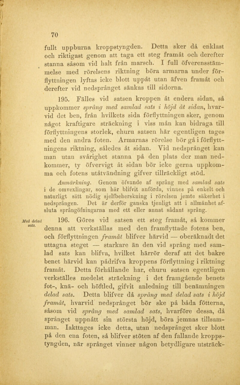 fullt uppburna kroppstyngden. Detta sker då enklast och riktigast genom att taga ett steg framåt och derefter stanna såsom vid halt från marsch. I full överensstäm- melse med rörelsens riktning böra armarna under för- flyttningen lyftas icke blott uppåt utan äfven framåt och derefter vid nedsprånget sänkas till sidorna. 195. Fälles vid satsen kroppen åt endera sidan, så uppkommer språng med samlad sats i höjd åt sidan, hvar- vid det ben, från hvilkets sida förflyttningen sker, genom något kraftigare sträckning i viss mån kan bidraga till förflyttningens storlek, ehuru satsen här egentligen tages med den andra foten. Armarnas rörelse bör gå i förflytt- ningens riktning, således åt sidan. Vid nedsprånget kan man utan svårighet stanna på den plats der man ned- kommer, ty öfvervigt åt sidan bör icke gerna uppkom- ma och fotens utåtvändning gifver tillräckligt stöd. Anmärkning. Genom öiVande af språng med samlad sats i de omvexlingar, som här blifvit anförda, vinnes på enkelt och naturligt sätt nödig sjelfbeherskning i rörelsen jemte säkerhet i nedsprången. Det är derför ganska tjenligt att i allmänhet af- sluta språngöfningarna med ett eller annat sådant språng. Med delad 196. Göres vid satsen ett steg framåt, så kommer mts' denna att verkställas med den framflyttade fotens ben, och förflyttningen framåt blifver härvid — oberäknadt det uttagna steget — starkare än den vid språng med sam- lad sats kan blifva, hvilket härrör deraf att det bakre benet härvid kan pådrifva kroppens förflyttning i riktning framåt. Detta förhållande har, ehuru satsen egentligen verkställes medelst sträckning i det framgående benets fot-, knä- och höftled, gifvit anledning till benämningen delad sats. Detta blifver då språng med delad sats i höjd framåt, hvarvid nedsprånget bör ske på båda fötterna, såsom vid språng med samlad sats, hvarföre dessa, då språnget uppnått sin största höjd, böra jemnas tillsam- man. Iakttages icke detta, utan nedsprånget sker blott på den ena foten, så blifver stöten af den fallande kropps- tyngden, när språnget vinner någon betydligare utsträck-