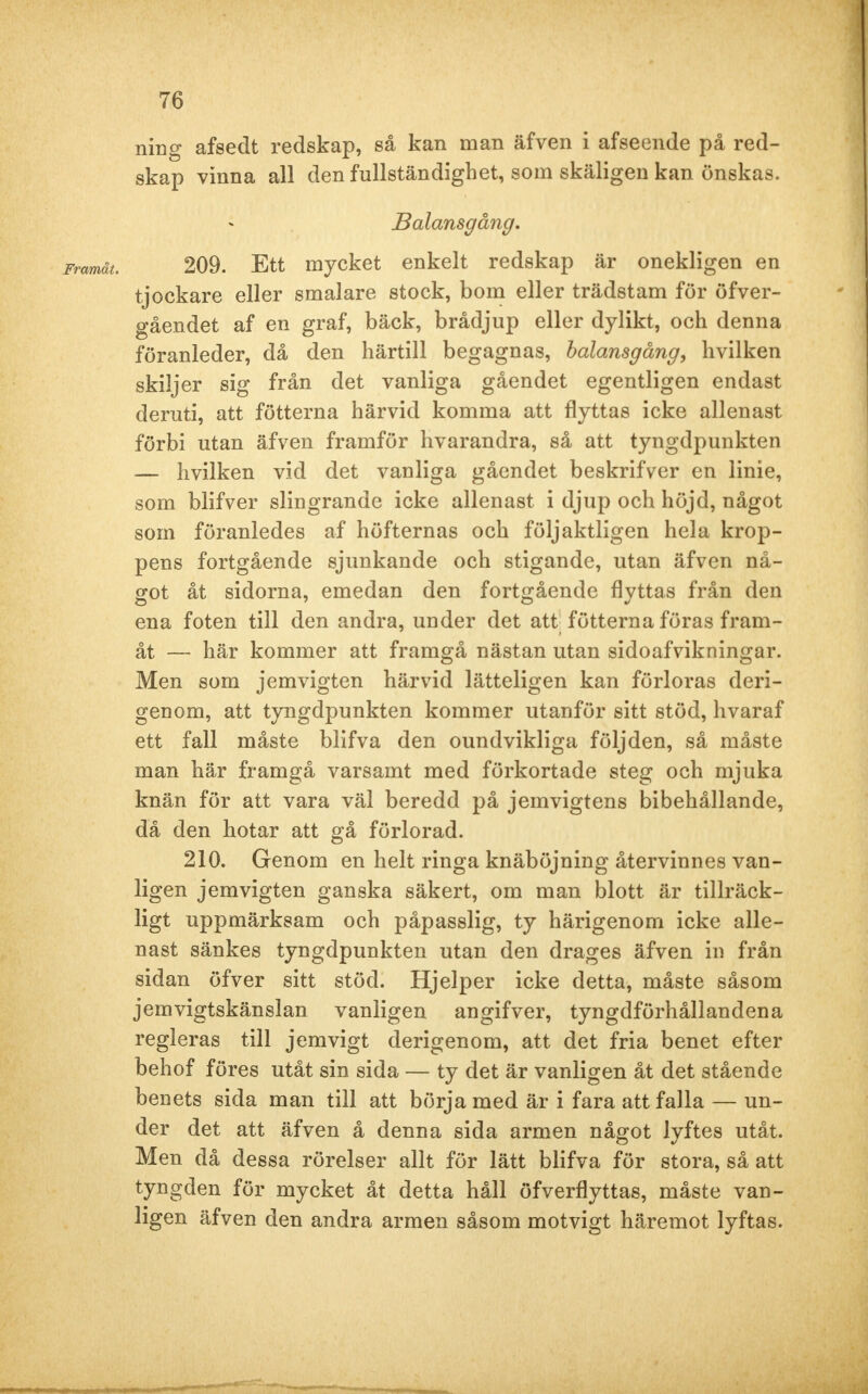 ning afsedt redskap, så kan man äfven i afseende på red- skap vinna all den fullständighet, som skäligen kan önskas. Balansgång. 209. Ett mycket enkelt redskap är onekligen en tjockare eller smalare stock, bom eller trädstam för öfver- gåendet af en graf, bäck, brådjup eller dylikt, och denna föranleder, då den härtill begagnas, balansgång, hvilken skiljer sig från det vanliga gåendet egentligen endast deruti, att fötterna härvid komma att flyttas icke allenast förbi utan äfven framför hvarandra, så att tyngdpunkten — hvilken vid det vanliga gåendet beskrifver en linie, som blifver slingrande icke allenast i djup och höjd, något som föranledes af höfternas och följaktligen hela krop- pens fortgående sjunkande och stigande, utan äfven nå- got åt sidorna, emedan den fortgående flyttas från den ena foten till den andra, under det att fötterna föras fram- åt — här kommer att framgå nästan utan sidoafvikningar. Men som jemvigten härvid lätteligen kan förloras deri- genom, att tyngdpunkten kommer utanför sitt stöd, hvaraf ett fall måste blifva den oundvikliga följden, så måste man här framgå varsamt med förkortade steg och mjuka knän för att vara väl beredd på jemvigtens bibehållande, då den hotar att gå förlorad. 210. Genom en helt ringa knäböjning återvinnes van- ligen jemvigten ganska säkert, om man blott är tillräck- ligt uppmärksam och påpasslig, ty härigenom icke alle- nast sänkes tyngdpunkten utan den dragés äfven in från sidan öfver sitt stöd. Hjelper icke detta, måste såsom jemvigtskänslan vanligen angifver, tyngdförhållandena regleras till jemvigt derigenom, att det fria benet efter behof föres utåt sin sida — ty det är vanligen åt det stående benets sida man till att börja med är i fara att falla — un- der det att äfven å denna sida armen något lyftes utåt. Men då dessa rörelser allt för lätt blifva för stora, så att tyngden för mycket åt detta håll öfverflyttas, måste van- ligen äfven den andra armen såsom motvigt häremot lyftas.