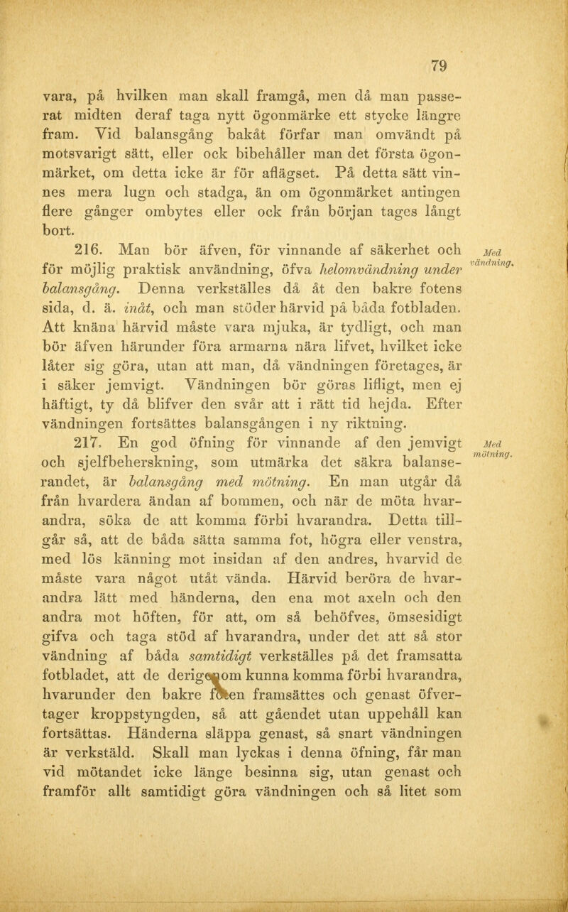 vara, på hvilken man skall framgå, men då man passe- rat midten der af taga nytt ögonmärke ett stycke längre fram. Vid balansgång bakåt förfar man omvändt på motsvarigt sätt, eller ock bibehåller man det första ögon- märket, om detta icke är för aflägset. På detta sätt vin- nes mera lugn och stadga, än om ögonmärket antingen flere gånger ombytes eller ock från början tages långt bort. 216. Man bör äfven, för vinnande af säkerhet och Med för möjlig praktisk användning, öfva helomvändning under vandnn balansgång. Denna verkställes då åt den bakre fotens sida, d. ä. inåt, och man stöder härvid på båda fotbladen. Att knäna härvid måste vara mjuka, är tydligt, och man bör äfven härunder föra armarna nära lifvet, hvilket icke låter sig göra, utan att man, då vändningen företages, är i säker jemvigt. Vändningen bör göras lifligt, men ej häftigt, ty då blifver den svår att i rätt tid hejda. Efter vändningen fortsattes balansgången i ny riktning. 217, En god öfning för vinnande af den jemvigt Med och sjelfbeherskning, som utmärka det säkra balanse- m°tmn randet, är balansgång med mätning. En man utgår då från hvardera ändan af bommen, och när de möta hvar- andra, söka de att komma förbi hvarandra. Detta till- går så, att de båda sätta samma fot, högra eller venstra, med lös känning mot insidan af den andres, hvarvid de måste vara något utåt vända. Härvid beröra de hvar- andra lätt med händerna, den ena mot axeln och den andra mot höften, för att, om så behöfves, ömsesidigt gifva och taga stöd af hvarandra, under det att så stor vändning af båda samtidigt verkställes på det framsatta fotbladet, att de derigenom kunna komma förbi hvarandra, hvarunder den bakre fölen framsättes och genast öfver- tager kroppstyngden, så att gåendet utan uppehåll kan fortsättas. Händerna släppa genast, så snart vändningen är verkstäld. Skall man lyckas i denna öfning, får man vid mötandet icke länge besinna sig, utan genast och framför allt samtidigt göra vändningen och så litet som
