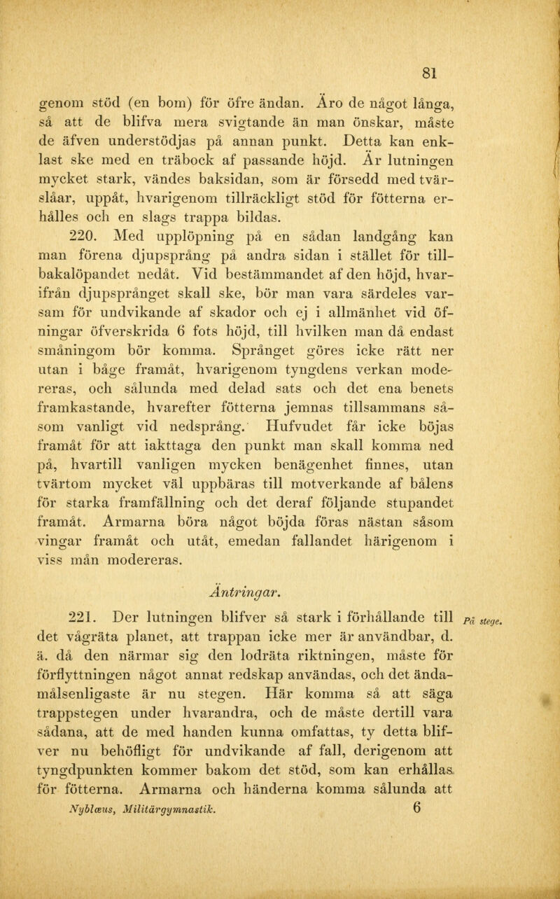 genom stöd (en bom) för öfre ändan. Äro de något långa, så att de blifva mera svigtande än man önskar, måste de äfven understödjas på annan punkt. Detta kan enk- last ske med en träbock af passande höjd. Ar lutningen mycket stark, vändes baksidan, som är försedd med tvär- slåar, uppåt, hvarigenom tillräckligt stöd för fötterna er- hålles och en slags trappa bildas. 220. Med upplöpning på en sådan landgång kan man förena djupsprång på andra sidan i stället för till— bakalöpandet nedåt. Vid bestämmandet af den höjd, hvar- ifrån djupsprånget skall ske, bör man vara särdeles var- sam för undvikande af skador och ej i allmänhet vid öf- ningar öfverskrida 6 fots höjd, till hvilken man då endast småningom bör komma. Språnget göres icke rätt ner utan i båge framåt, hvarigenom tyngdens verkan mode- reras, och sålunda med delad sats och det ena benets framkastande, hvarefter fötterna jemnas tillsammans så- som vanligt vid nedsprång. Hufvudet får icke böjas framåt för att iakttaga den punkt man skall komma ned på, hvartill vanligen mycken benägenhet finnes, utan tvärtom mycket väl uppbäras till motverkande af bålens för starka framfällning och det deraf följande stupandet framåt. Armarna böra något böjda föras nästan såsom vingar framåt och utåt, emedan fallandet härigenom i viss mån modereras. Antringar. 221. Der lutningen blifver så stark i förhållande till det vågräta planet, att trappan icke mer är användbar, d. ä. då den närmar sig den lodräta riktningen, måste för förflyttningen något annat redskap användas, och det ända- målsenligaste är nu stegen. Här komma så att säga trappstegen under hvarandra, och de måste dertill vara sådana, att de med handen kunna omfattas, ty detta blif- ver nu behöfligt för undvikande af fall, derigenom att tyngdpunkten kommer bakom det stöd, som kan erhållas för fötterna. Armarna och händerna komma sålunda att Nyblceus, Militärgymnastik. 6