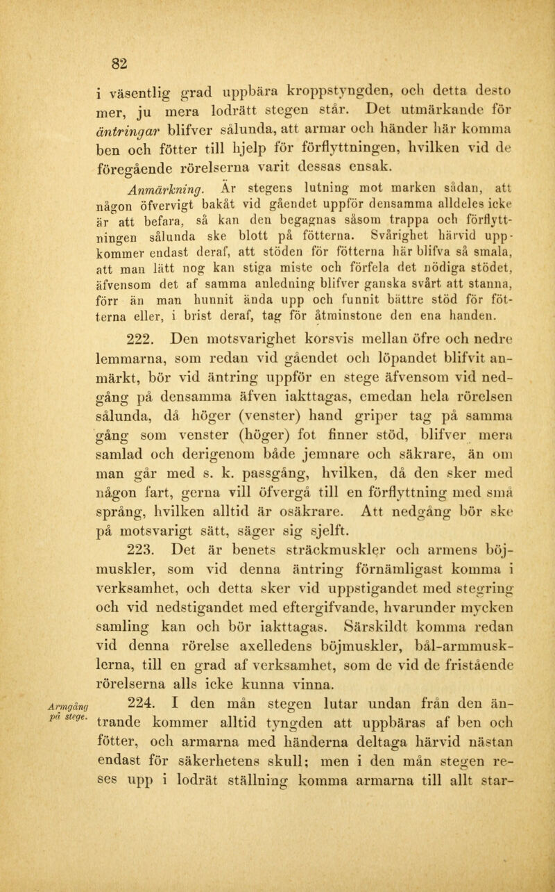 32 i väsentlig grad uppbära kroppstyngden, och detta desto mer, ju mera lodrätt stegen står. Det utmärkande för äntring ar blifver sålunda, att armar och händer här komma ben och fötter till hjelp för förflyttningen, hvilken vid de föregående rörelserna varit dessas ensak. Anmärkning. Är stegens lutning mot marken sådan, att nå^on öfvervigt bakåt vid gåendet uppfor densamma alldeles icke är att befara, så kan den begagnas såsom trappa och förflytt- ningen sålunda ske blott på fötterna. Svårighet härvid upp- kommer endast deraf, att stöden för fötterna här blifva så smala, att man lätt nog kan stiga miste och förfela det nödiga stödet, äfvensom det af samma anledning blifver ganska svårt att stanna, förr än man hunnit ända upp och funnit bättre stöd för föt- terna eller, i brist deraf, tag för åtminstone den ena handen. 222. Den motsvarighet korsvis mellan öfre och nedre lemmarna, som redan vid gåendet och löpandet blifvit an- märkt, bör vid äntring uppför en stege äfvensom vid ned- gång på densamma äfven iakttagas, emedan hela rörelsen sålunda, då höger (venster) hand griper tag på samma gång som venster (höger) fot finner stöd, blifver mera samlad och derigenom både jemnare och säkrare, än om man går med s. k. passgång, hvilken, då den sker med någon fart, gerna vill öfvergå till en förflyttning med snui språng, hvilken alltid är osäkrare. Att nedgång bör ske på motsvarigt sätt, säger sig sjelft. 223. Det är benets sträckmuskler och armens böj- muskler, som vid denna äntring förnämligast komma i verksamhet, och detta sker vid uppstigandet med stegring och vid nedstigandet med eftergifvande, hvarunder mycken samling kan och bör iakttagas. Särskildt komma redan vid denna rörelse axelledens böjmuskler, bål-armmusk- lerna, till en grad af verksamhet, som de vid de fristående rörelserna alls icke kunna vinna. Armgång 224. I den mån stegen lutar undan från den än- pa stege. tran(je kommer alltid tyngden att uppbäras af ben och fötter, och armarna med händerna deltaga härvid nästan endast för säkerhetens skull; men i den mån stegen re- ses upp i lodrät ställning komma armarna till allt star-