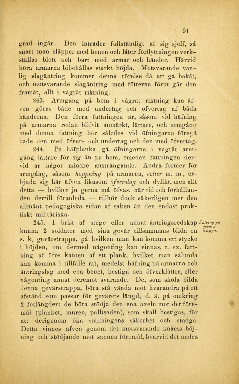 grad ingår. Den inträder fullständigt af sig sjelf, så snart man släpper med benen och låter förflyttningen verk- ställas blott och bart med armar och händer. Härvid böra armarna bibehållas starkt böjda. Motsvarande van- lig slagäntring kommer denna rörelse då att gå bakåt, och motsvarande slagäntring med fötterna förut går den framåt allt i vågrät riktning. 243. Armgång på bom i vågrät riktning kan äf- ven göras både med undertag och öfvertag af båda händerna. Den förra fattningen är, såsom vid häfning på armarna redan blifvit anmärkt, lättare, och armgång med denna fattning bör således vid öfningarna föregå både den med öfver- uch undertag och den med öfvertag. 244. På häfplanka gå öfningarna i vågrät arm- gång lättare för sig än på bom, emedan fattningen der- vid är något mindre ansträngande. Andra former för armgång, såsom hoppning på armarna, volter m. m., er- bjuda sig här äfven likasom öfverslag och dylikt, men allt detta — hvilket ju gerna må öfvas, när tid och förhållan- den dertill föranleda — tillhör dock säkerligen mer den allmänt pedagogiska sidan af saken än den endast prak- tiskt militäriska. 245. I brist af stege eller annat äntringsredskap Äntring , . . gevärs kunna 2 soldater med sina gevär tillsammans bilda en trappa s. k. gevärstrappa, på hvilken man kan komma ett stycke 1 höjden, om dermed någonting kan vinnas, t. ex. fatt- ning af öfre kanten af ett plank, hvilket man sålunda kan komma i tillfälle att, medelst häfning på armarna och äntringslag med ena benet, bestiga och öfverklättra, eller någonting annat deremot svarande. De, som skola bilda denna gevärstrappa, böra stå vända mot hvarandra på ett afstånd som passar för gevärets längd, d. ä. på omkring 2 fotlängder; de böra stödja den ena axeln mot det före- mål (planket, inuren, pallisaden), som skall bestigas, för att derigenom öka ställningens säkerhet och stadga. Detta vinnes äfven genom det motsvarande knäets böj- ning och stödjande mot samma föremål, hvarvid det andra