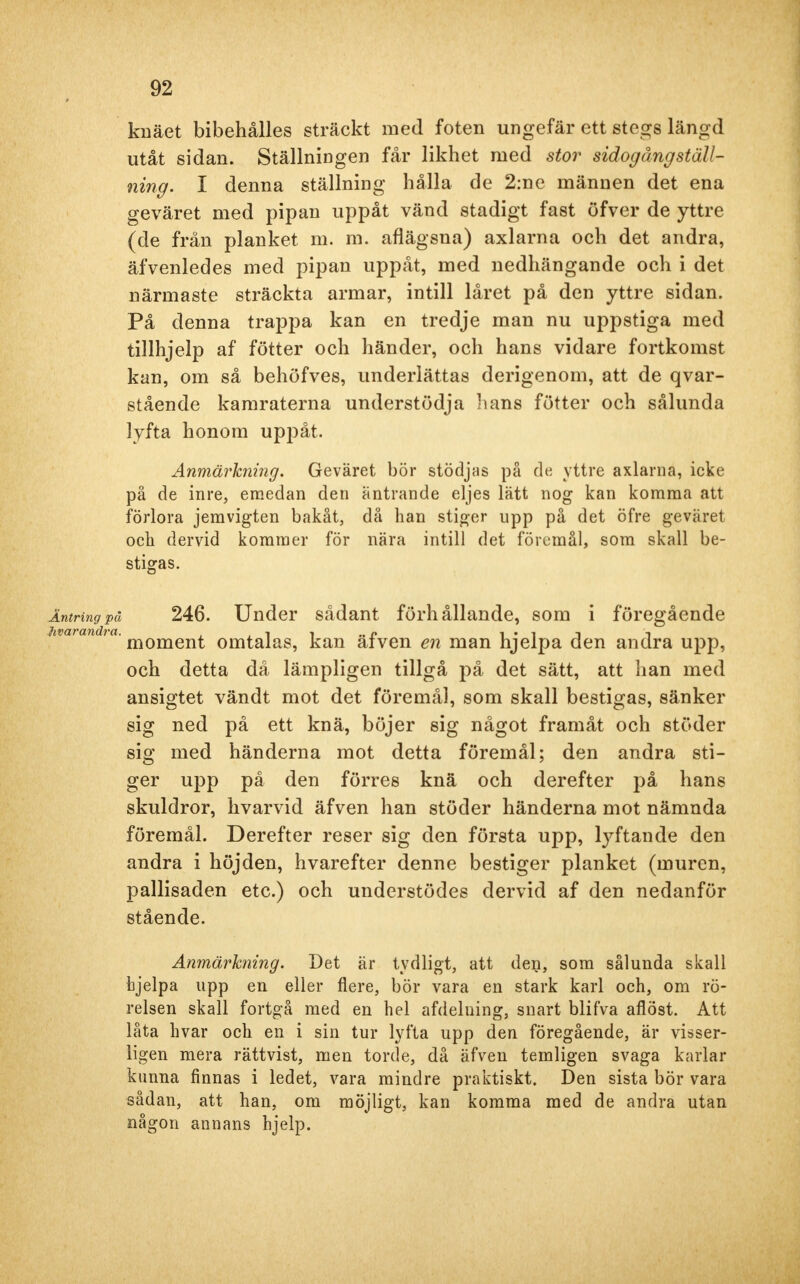 knäet bibehålles sträckt med foten ungefär ett stegs längd utåt sidan. Ställningen får likhet med stor sidogång ställ- ning. I denna ställning hålla de 2:ne männen det ena geväret med pipan uppåt vänd stadigt fast öfver de yttre (de från planket m. m. aflägsna) axlarna och det andra, äfvenledes med pipan uppåt, med nedhängande och i det närmaste sträckta armar, intill låret på den yttre sidan. På denna trappa kan en tredje man nu uppstiga med tillhjelp af fötter och händer, och hans vidare fortkomst kan, om så behöfves, underlättas derigenom, att de qvar- stående kamraterna understödja hans fötter och sålunda lyfta honom uppåt. Anmärkning. Geväret bör stödjas på de yttre axlama, icke på de inre, emedan den äntrande eljes lätt nog kan komma att förlora jemvigten bakåt, då han stiger upp på det öfre geväret och dervid kommer för nära intill det föremål, som skall be- stigas. Äntring på 246. Under sådant förhållande, som i föregående hmiandia- moment omtalas, kan äfven en man hjelpa den andra upp, och detta då lämpligen tillgå på det sätt, att han med ansigtet vändt mot det föremål, som skall bestigas, sänker sig ned på ett knä, böjer sig något framåt och stöder sig med händerna mot detta föremål; den andra sti- ger upp på den förres knä och derefter på hans skuldror, hvarvid äfven han stöder händerna mot nämnda föremål. Derefter reser sig den första upp, lyftande den andra i höjden, hvarefter denne bestiger planket (muren, pallisaden etc.) och understödes dervid af den nedanför stående. Anmärkning. Det är tydligt, att den, som sålunda skall hjelpa upp en eller flere, bör vara en stark karl och, om rö- relsen skall fortgå med en hel afdelning, snart blifva aflöst. Att låta hvar och en i sin tur lyfta upp den föregående, är visser- ligen mera rättvist, men torde, då äfven temligen svaga karlar kunna finnas i ledet, vara mindre praktiskt. Den sista bör vara sådan, att han, om möjligt, kan komma med de andra utan någon annans hjelp.