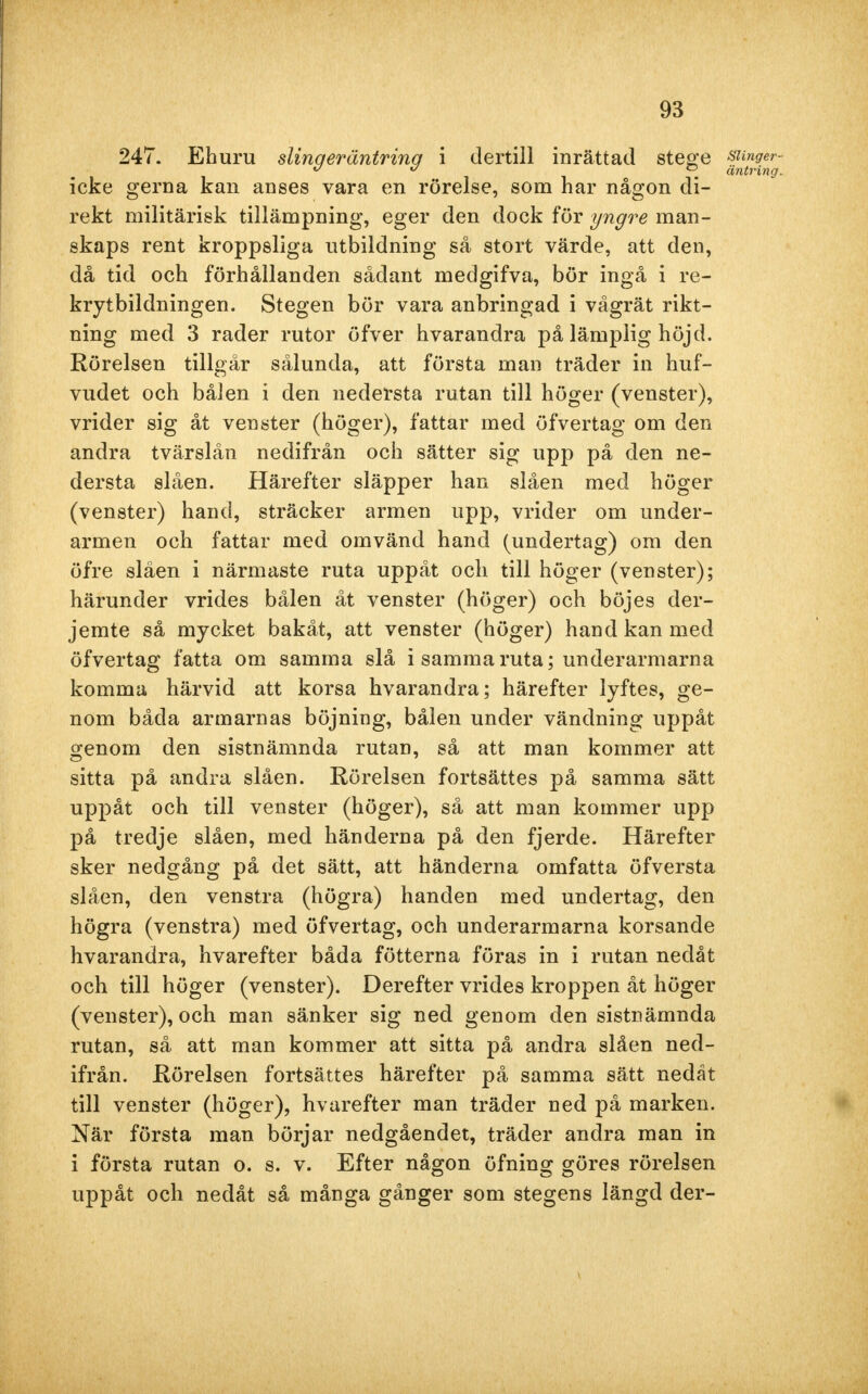 247. Ehuru slinqeräntrinq i dertill inrättad stege sunger- K ° ^ äntring. icke gerna kan anses vara en rörelse, som har någon di- rekt militärisk tillämpning, eger den dock för yngre man- skaps rent kroppsliga utbildning så stort värde, att den, då tid och förhållanden sådant medgifva, bör ingå i re- krytbildningen. Stegen bör vara anbringad i vågrät rikt- ning med 3 rader rutor öfver hvarandra på lämplig höjd. Rörelsen tillgår sålunda, att första man träder in huf- vudet och bålen i den nedersta rutan till höger (venster), vrider sig åt venster (höger), fattar med öfvertag om den andra tvärslån nedifrån och sätter sig upp på den ne- dersta slåen. Härefter släpper han slåen med höger (venster) hand, sträcker armen upp, vrider om under- armen och fattar med omvänd hand (undertag) om den öfre slåen i närmaste ruta uppåt och till höger (venster); härunder vrides bålen åt venster (höger) och böjes der- jemte så mycket bakåt, att venster (höger) hand kan med öfvertag fatta om samma slå i samma ruta; underarmarna komma härvid att korsa hvarandra; härefter lyftes, ge- nom båda armarnas böjning, bålen under vändning uppåt genom den sistnämnda rutan, så att man kommer att sitta på andra slåen. Rörelsen fortsättes på samma sätt uppåt och till venster (höger), så att man kommer upp på tredje slåen, med händerna på den fjerde. Härefter sker nedgång på det sätt, att händerna omfatta öfversta slåen, den venstra (högra) handen med undertag, den högra (venstra) med öfvertag, och underarmarna korsande hvarandra, hvarefter båda fötterna föras in i rutan nedåt och till höger (venster). Derefter vrides kroppen åt höger (venster), och man sänker sig ned genom den sistnämnda rutan, så att man kommer att sitta på andra slåen ned- ifrån. Rörelsen fortsättes härefter på samma sätt nedåt till venster (höger), hvarefter man träder ned på marken. När första man börjar nedgåendet, träder andra man in i första rutan o. s. v. Efter någon öfning göres rörelsen uppåt och nedåt så många gånger som stegens längd der-