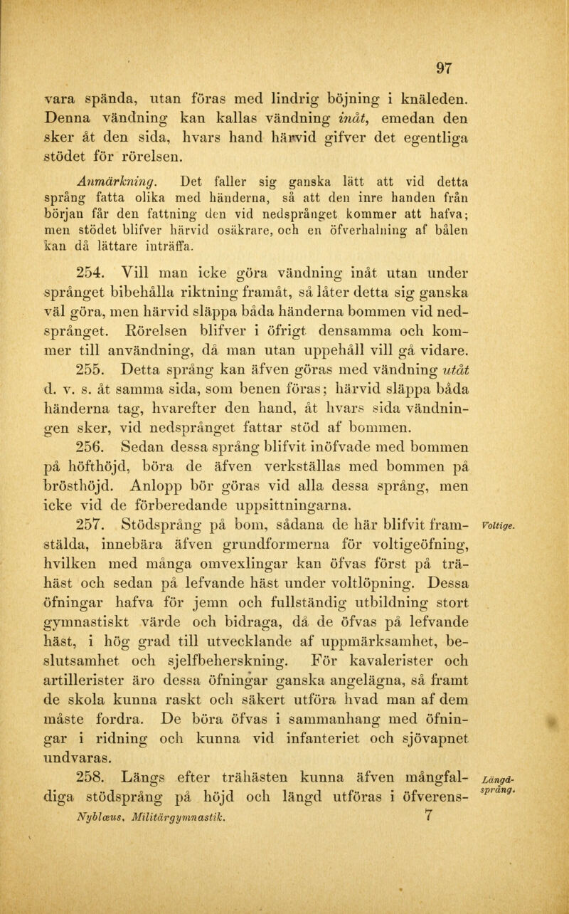 vara spända, utan föras med lindrig böjning i knäleden. Denna vändning kan kallas vändning inåt, emedan den sker åt den sida, hvars hand härvid gifver det egentliga stödet för rörelsen. Anmärkning. Det faller sig ganska lätt att vid detta språng fatta olika med händerna, så att den inre handen från början får den fattning den vid nedsprånget kommer att hafva; men stödet blifver härvid osäkrare, och en öfverhalning af bålen kan då lättare inträffa. 254. Vill man icke göra vändning inåt utan under språnget bibehålla riktning framåt, så låter detta sig ganska väl göra, men härvid släppa båda händerna bommen vid ned- språnget. Rörelsen blifver i öfrigt densamma och kom- mer till användning, då man utan uppehåll vill gå vidare. 255. Detta språng kan äfven göras med vändning utåt d. v. s. åt samma sida, som benen föras; härvid släppa båda händerna tag, hvarefter den hand, åt hvars sida vändnin- gen sker, vid nedsprånget fattar stöd af bommen. 256. Sedan dessa språng blifvit inöfvade med bommen på höfthöjd, böra de äfven verkställas med bommen på brösthöjd. Anlopp bör göras vid alla dessa språng, men icke vid de förberedande uppsittningarna. 257. Stödsprång på bom, sådana de här blifvit fram- voiuge. stälda, innebära äfven grundformerna för voltigeöfning, hvilken med många omvexlingar kan öfvas först på trä- häst och sedan på lefvande häst under voltlöpning. Dessa öfningar hafva för jemn och fullständig utbildning stort gymnastiskt värde och bidraga, då de öfvas på lefvande häst, i hög grad till utvecklande af uppmärksamhet, be- slutsamhet och sjelfbeherskning. För kavalerister och artillerister äro dessa öfningar ganska angelägna, så framt de skola kunna raskt och säkert utföra hvad man af dem måste fordra. De böra öfvas i sammanhang med öfnin- gar i ridning och kunna vid infanteriet och sjövapnet undvaras. 258. Längs efter trähästen kunna äfven mångfal- Längd- diga stödsprång på höjd och längd utföras i öfverens- sp'ang' Nyblmus, Militärgymnastik. 7