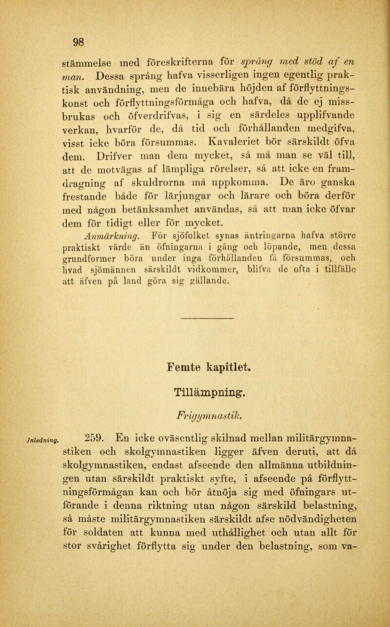 stämmelse med föreskrifterna för språng med stöd af en man. Dessa språng hafva visserligen ingen egentlig prak- tisk användning, men de innebära höjden af förflyttnings- konst och förflyttningsförmåga och hafva, då de ej miss- brukas och öfverdrifvas, i sig en särdeles upplifvande verkan, hvarför de, då tid och förhållanden medgifva, visst icke böra försummas. Kavaleriet bör särskildt öfva dem. Drifver man dem mycket, så må man se väl till, att de motvägas af lämpliga rörelser, så att icke en fram- dragning af skuldrorna må uppkomma. De äro ganska frestande både för lärjungar och lärare och böra derför med någon betänksamhet användas, så att man icke öfvar dem för tidigt eller för mycket. Anmärkning. För sjöfolket synas äntringarna hafva större praktiskt värde än öfningarna i gäng och löpande, men dessa grundformer böra under inga förhållanden fä försummas, och hvad sjömännen särskildt vidkommer, blifva de ofta i tillfälle att äfven på land göra sig gällande. Femte kapitlet. Tillämpning. Frigymnaétih inledning. 259. En icke oväsentlig skilnad mellan militärgymna- stiken och skolgymnastiken ligger äfven deruti, att då skolgymnastiken, endast afseende den allmänna utbildnin- gen utan särskildt praktiskt syfte, i afseende på förflytt- ningsförmågan kan och bör åtnöja sig med öfningars ut- förande i denna riktning utan någon särskild belastning, så måste militärgymnastiken särskildt afse nödvändigheten för soldaten att kunna med uthållighet och utan allt för stor svårighet förflytta sig under den belastning, som va-