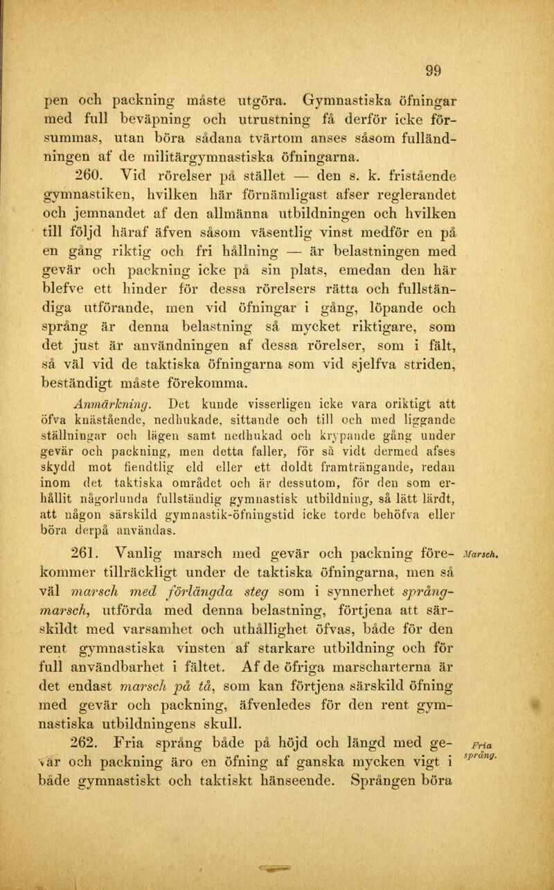 pen och packning måste utgöra. Gymnastiska öfningar med full beväpning och utrustning få derför icke för- summas, utan böra sådana tvärtom anses såsom fulländ- ningen af de militärgymnastiska öfningarna. 260. Vid rörelser på stället — den s. k. fristående gymnastiken, hvilken här förnämligast afser reglerandet och jemnandet af den allmänna utbildningen och hvilken till följd häraf äfven såsom väsentlig vinst medför en på en gång riktig och fri hållning — är belastningen med gevär och packning icke på sin plats, emedan den här blefve ett hinder för dessa rörelsers rätta och fullstän- diga utförande, men vid öfningar i gång, löpande och språng är denna belastning så mycket riktigare, som det just är användningen af dessa rörelser, som i fält, så väl vid de taktiska öfningarna som vid sjelfva striden, beständigt måste förekomma. Anmärkning. Det kunde visserligen icke vara oriktigt att öfva knästående, nedhukade, sittande och till och med liggande ställningar och lägen samt nedhukad och krypande gäng under gevär och packning, men detta faller, för så vidt dermed afses skydd mot fiendtlig eld eller ett doldt framträngande, redan inom det taktiska området och är dessutom, för den som er- hållit någorlunda fullständig gymnastisk utbildning, så lätt lärdt, att någon särskild gymnastik-öfningstid icke torde behöfva eller böra derpå användas. 261. Vanlig marsch med gevär och packning före- Marsch. kommer tillräckligt under de taktiska öfningarna, men så väl marsch med förlängda steg som i synnerhet språng- marsch, utförda med denna belastning, förtjena att sär- skildt med varsamhet och uthållighet öfvas, både för den rent gymnastiska vinsten af starkare utbildning och för full användbarhet i fältet. Af de öfriga marscharterna är det endast marsch på tå, som kan förtjena särskild öfning med gevär och packning, äfvenledes för den rent gym- nastiska utbildningens skull. 262. Fria språng både på höjd och längd med ge- Fria v är och packning äro en öfning af ganska mycken vigt i sprang' både gymnastiskt och taktiskt hänseende. Sprången böra
