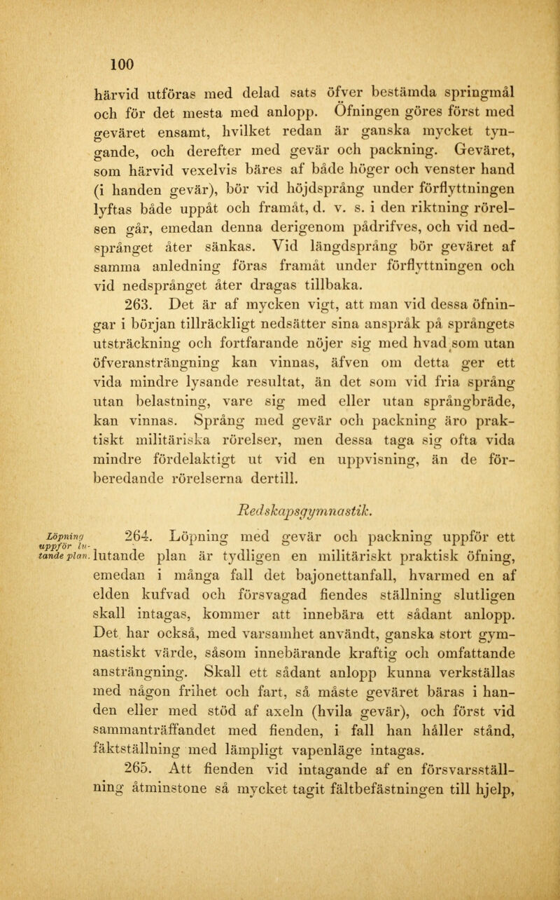 härvid utföras med delad sats öfver bestämda springmål och för det mesta med anlopp. Ofningen göres först med geväret ensamt, hvilket redan är ganska mycket tyn- gande, och derefter med gevär och packning. Geväret, som härvid vexelvis bäres af både höger och venster hand (i handen gevär), bör vid höjdsprång under förflyttningen lyftas både uppåt och framåt, d. v. s. i den riktning rörel- sen går, emedan denna derigenom pådrifves, och vid ned- språnget åter sänkas. Vid längdsprång bör geväret af samma anledning föras framåt under förflyttningen och vid nedsprånget åter dragas tillbaka. 263. Det är af mycken vigt, att man vid dessa öfnin- gar i början tillräckligt nedsätter sina anspråk på språngets utsträckning och fortfarande nöjer sig med hvad som utan öfveransträngning kan vinnas, äfven om detta ger ett vida mindre lysande resultat, än det som vid fria språng utan belastning, vare sig med eller utan språngbräde, kan vinnas. Språng med gevär och packning äro prak- tiskt militäriska rörelser, men dessa taga sig ofta vida mindre fördelaktigt ut vid en uppvisning, än de för- beredande rörelserna dertill. Redskapsgymnastik. Löpning 264. Löpning med gevär och packning uppför ett uppför lu- i o o i o i r tände pian. lutande plan är tydligen en militäriskt praktisk öfning, emedan i många fall det bajonettanfall, hvarmed en af elden kufvad och försvagad fiendes ställning slutligen skall intagas, kommer att innebära ett sådant anlopp. Det har också, med varsamhet användt, ganska stort gym- nastiskt värde, såsom innebärande kraftig och omfattande ansträngning. Skall ett sådant anlopp kunna verkställas med någon frihet och fart, så måste geväret bäras i han- den eller med stöd af axeln (hvila gevär), och först vid sammanträffandet med fienden, i fall han håller stånd, fäktställning med lämpligt vapenläge intagas. 265. Att fienden vid intagande af en försvarsställ- ning åtminstone så mycket tagit fältbefästningen till hjelp,