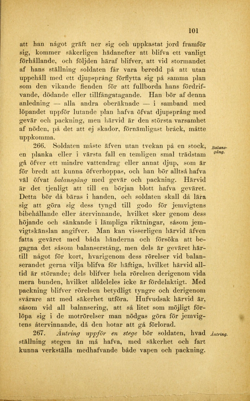 att han något gräft ner sig och uppkastat jord framför sig, kommer säkerligen hädanefter att blifva ett vanligt förhållande, och följden häraf blifver, att vid stormandet af hans ställning soldaten får vara beredd på att utan uppehåll med ett djupsprång förflytta sig på samma plan som den vikande fienden för att fullborda hans fördrif- vande, dödande eller tillfångatagande. Han bör af denna anledning — alla andra oberäknade — i samband med löpandet uppför lutande plan hafva öfvat djupsprång med gevär och packning, men härvid är den största varsamhet af nöden, på det att ej skador, förnämligast bråck, måtte uppkomma. 266. Soldaten måste äfven utan tvekan på en stock, Balans- en planka eller i värsta fall en temligen smal trädstam gang' gå öfver ett mindre vattendrag eller annat djup, som är för bredt att kunna öfverhoppas, och han bör alltså hafva väl öfvat balansgång med gevär och packning. Härvid är det tjenligt att till en början blott hafva geväret. Detta bör då bäras i handen, och soldaten skall då lära sig att göra sig dess tyngd till godo för jemvigtens bibehållande eller återvinnande, hvilket sker genom dess höjande och sänkande i lämpliga riktningar, såsom jem- vigtskänslan angifver. Man kan visserligen härvid äfven fatta geväret med båda händerna och försöka att be- gagna det såsom balanserstång, men dels är geväret här- till något för kort, hvarigenom dess rörelser vid balan- serandet gerna vilja blifva för häftiga, hvilket härvid all- tid är störande; dels blifver hela rörelsen derigenom vida mera bunden, hvilket alldeleles icke är fördelaktigt. Med packning blifver rörelsen betydligt tyngre och derigenom svårare att med säkerhet utföra. Hufvudsak härvid är, såsom vid all balansering, att så litet som möjligt för- löpa sig i de motrörelser man nödgas göra för jemvig- tens återvinnande, då den hotar att gå förlorad. 267. Äntring uppför en stege bör soldaten, hvad Äntring. ställning stegen än må hafva, med säkerhet och fart kunna verkställa medhafvande både vapen och packning.