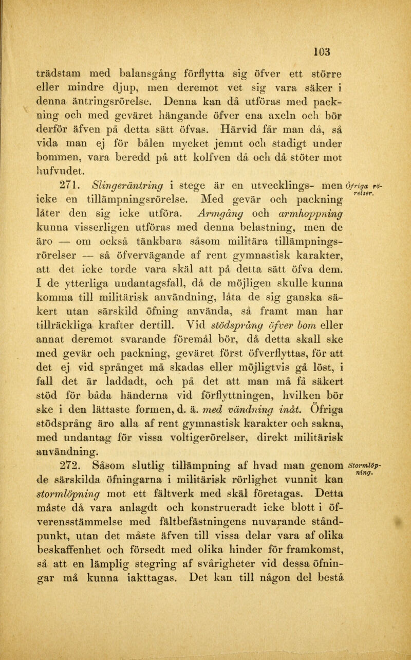 trädstam med balansgång förflytta sig öfver ett större eller mindre djup, men deremot vet sig vara säker i denna äntringsrörelse. Denna kan då utföras med pack- ning och med geväret hängande öfver ena axeln och bör derför äfven på detta sätt of vas. Härvid får man då, så vida man ej för bålen mycket jemnt och stadigt under bommen, vara beredd på att kolfven då och då stöter mot hufvudet. 271. Sling er äntring i stege är en utvecklings- men öf riga rö- icke en tillämpningsrörelse. Med gevär och packning låter den sig icke utföra. Armgång och armhoppning kunna visserligen utföras med denna belastning, men de äro — om också tänkbara såsom militära tillämpnings- rörelser — så öfvervägande af rent gymnastisk karakter, att det icke torde vara skäl att på detta sätt öfva dem. I de ytterliga undantagsfall, då de möjligen skulle kunna komma till militärisk användning, låta de sig ganska sä- kert utan särskild öfning använda, så framt man har tillräckliga krafter dertill. Vid stödsprång öfver bom eller annat deremot svarande föremål bör, då detta skall ske med gevär och packning, geväret först öfverflyttas, för att det ej vid språnget må skadas eller möjligtvis gå löst, i fall det är laddadt, och på det att man må få säkert stöd för båda händerna vid förflyttningen, hvilken bör ske i den lättaste formen, d. ä. med vändning inåt. Ofriga stödsprång äro alla af rent gymnastisk karakter och sakna, med undantag för vissa voltigerörelser, direkt militärisk användning. 272. Såsom slutlig tillämpning af hvad man genom stormiöp- de särskilda öfningarna i militärisk rörlighet vunnit kan stormlöpning mot ett fältverk med skäl företagas. Detta måste då vara anlagdt och konstrueradt icke blott i öf- verensstämmelse med fältbefästningens nuvarande stånd- punkt, utan det måste äfven till vissa delar vara af olika beskaffenhet och försedt med olika hinder för framkomst, så att en lämplig stegring af svårigheter vid dessa öfnin- gar må kunna iakttagas. Det kan till någon del bestå