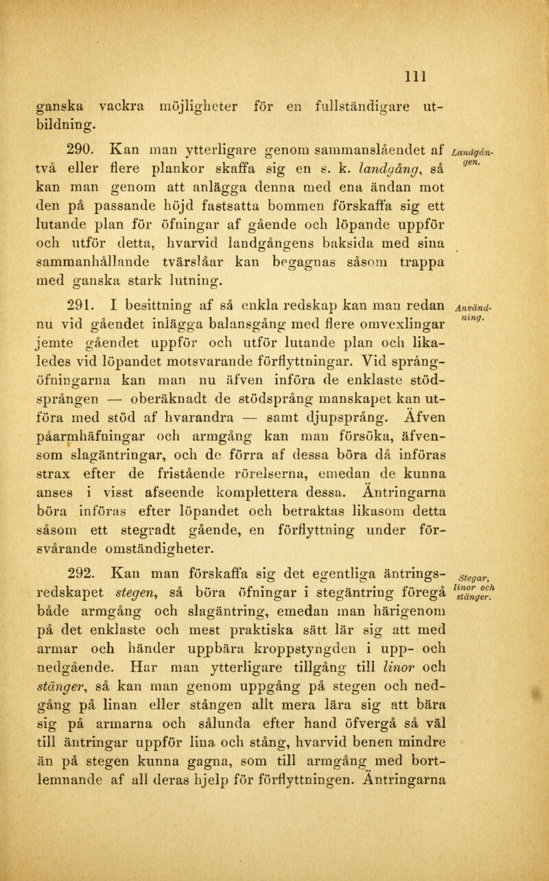 ganska vackra möjligheter för en fullständigare ut- bildning. 290. Kan man ytterligare genom sammanslåendet af Landgån- två eller flere plankor skaffa sig en s. k. landgång, så gen' kan man genom att anlägga denna med ena ändan mot den på passande höjd fastsatta bommen förskaffa sig ett lutande plan för öfningar af gående och löpande uppför och utför detta, hvarvid landgångens baksida med sina sammanhållande tvärslåar kan begagnas såsom trappa med ganska stark lutning. 291. I besittning af så enkla redskap kan man redan Använd- nu vid gåendet inlägga balansgång med flere omvexlingar mng' jemte gåendet uppför och utför lutande plan och lika- ledes vid löpandet motsvarande förflyttningar. Vid språng- öfningarna kan man nu äfven införa de enklaste stöd- sprången — oberäknadt de stödsprång manskapet kan ut- föra med stöd af hvarandra — samt djupsprång. Afven påarmhäfningar och armgång kan man försöka, äfven- som slagäntringar, och de förra af dessa böra då införas strax efter de fristående rörelserna, emedan de kunna anses i visst afseende komplettera dessa. Antringarna böra införas efter löpandet och betraktas likasom detta såsom ett stegradt gående, en förflyttning under för- svårande omständigheter. 292. Kan man förskaffa sig det egentliga äntrings- stegar, redskapet stegen, så böra öfningar i stegäntring föregå ^ålgVj! både armgång och slagäntring, emedan man härigenom på det enklaste och mest praktiska sätt lär sig att med armar och händer uppbära kroppstyngden i upp- och nedgående. Har man ytterligare tillgång till linor och stänger, så kan man genom uppgång på stegen och ned- gång på linan eller stången allt mera lära sig att bära sig på armarna och sålunda efter hand öfvergå så väl till äntringar uppför lina och stång, hvarvid benen mindre än på stegen kunna gagna, som till armgång med bort- lemnande af all deras hjelp för förflyttningen. Antringarna