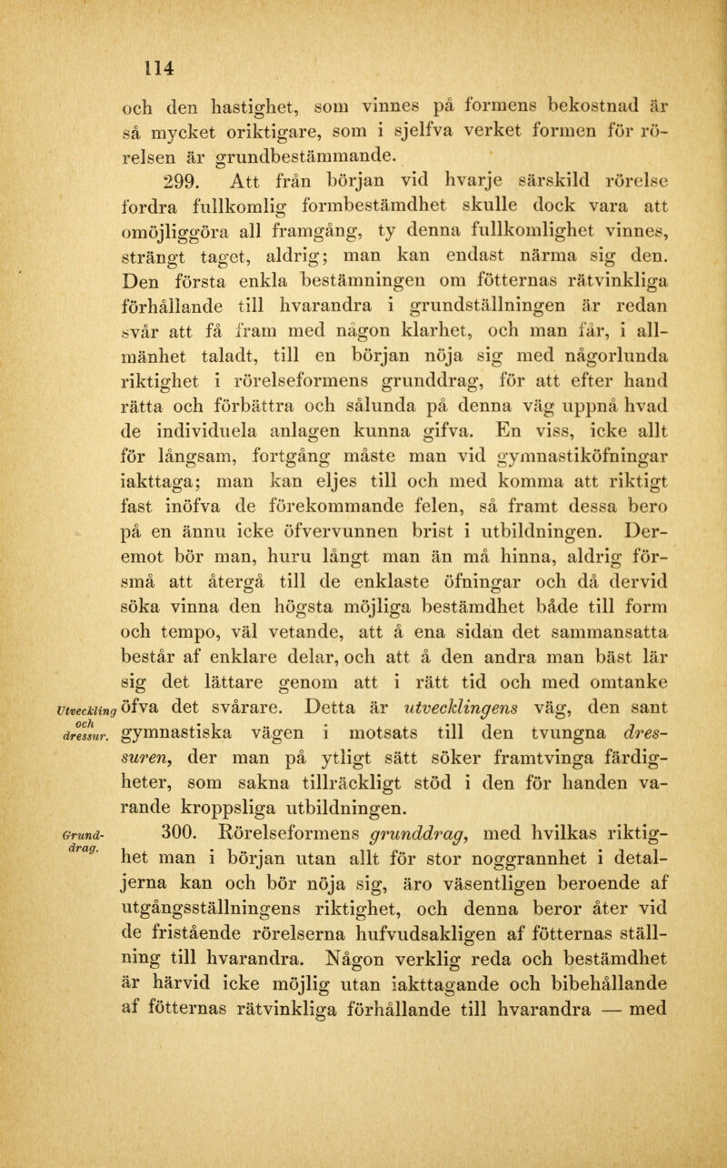 och den hastighet, som vinnes på formens bekostnad är så mycket oriktigare, som i sjelfva verket formen för rö- relsen är grundbestämmande. 299. Att från början vid hvarje särskild rörelse fordra fullkomlig formbestämdhet skulle dock vara att omöjliggöra all framgång, ty denna fullkomlighet vinnes, strängt taget, aldrig; man kan endast närma sig den. Den första enkla bestämningen om fötternas rätvinkliga förhållande till hvarandra i grundställningen är redan svår att få fram med någon klarhet, och man får, i all- mänhet taladt, till en början nöja sig med någorlunda riktighet i rörelseformens grunddrag, för att efter hand rätta och förbättra och sålunda på denna väg uppnå hvad de individuela anlagen kunna gifva. En viss, icke allt för långsam, fortgång måste man vid gymnastiköfningar iakttaga; man kan eljes till och med komma att riktigt fast inöfva de förekommande felen, så framt dessa bero på en ännu icke öfvervunnen brist i utbildningen. Der- emot bör man, huru långt man än må hinna, aldrig för- små att återgå till de enklaste öfningar och då dervid söka vinna den högsta möjliga bestämdhet både till form och tempo, väl vetande, att å ena sidan det sammansatta består af enklare delar, och att å den andra man bäst lär sig det lättare genom att i rätt tid och med omtanke utveckling öfva det svårare. Detta är utvecklingens väg, den sant dreTsur. gymnastiska vägen i motsats till den tvungna dres- suren, der man på ytligt sätt söker framtvinga färdig- heter, som sakna tillräckligt stöd i den för handen va- rande kroppsliga utbildningen. Grund- 300. Rörelseformens grunddrag, med hvilkas riktig- drag' het man i början utan allt för stor noggrannhet i detal- jerna kan och bör nöja sig, äro väsentligen beroende af utgångsställningens riktighet, och denna beror åter vid de fristående rörelserna hufvudsakligen af fötternas ställ- ning till hvarandra. Någon verklig reda och bestämdhet är härvid icke möjlig utan iakttagande och bibehållande af fötternas rätvinkliga förhållande till hvarandra — med