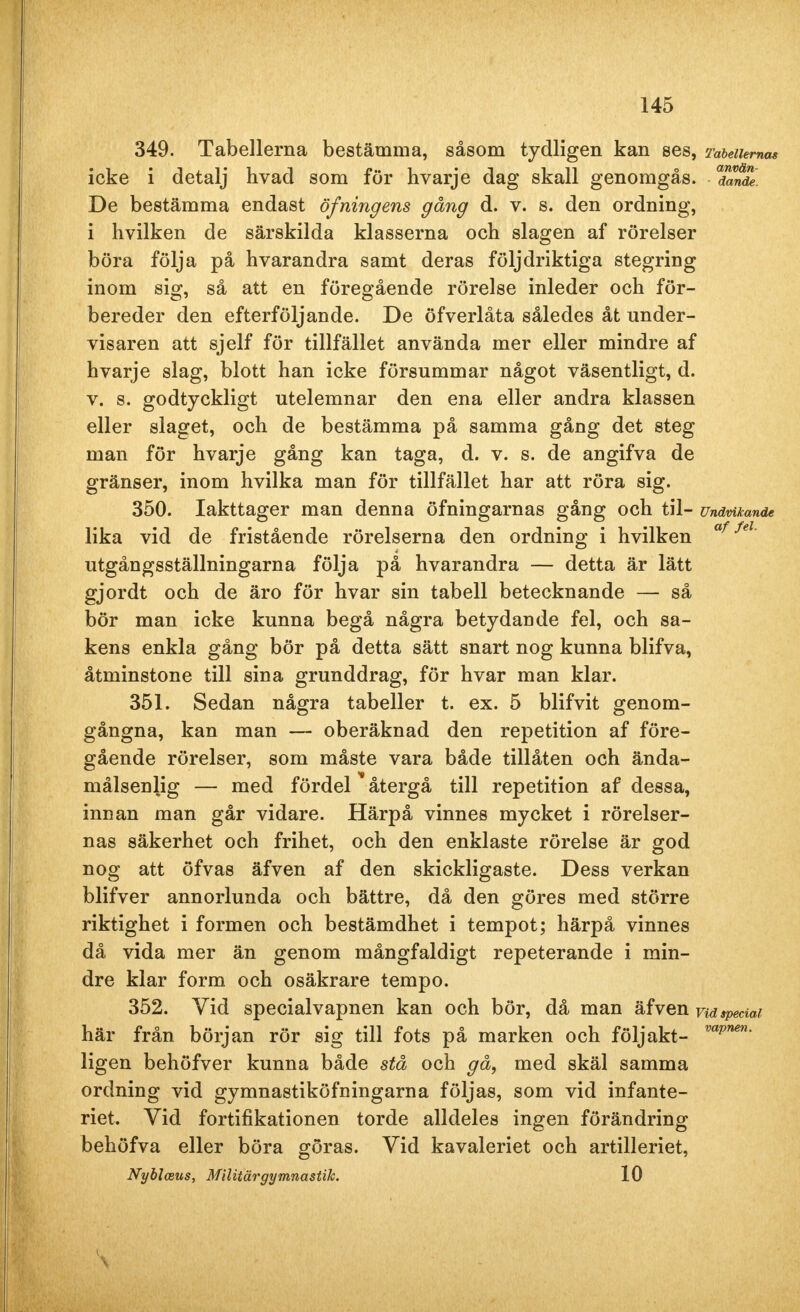349. Tabellerna bestämma, såsom tydligen kan ses, Tabellernas icke i detalj hvad som för hvarje dag skall genomgås. SS De bestämma endast öfningens gång d. v. s. den ordning, i hvilken de särskilda klasserna och slagen af rörelser böra följa på hvarandra samt deras följdriktiga stegring inom sig, så att en föregående rörelse inleder och för- bereder den efterföljande. De öfverlåta således åt under- visaren att sjelf för tillfället använda mer eller mindre af hvarje slag, blott han icke försummar något väsentligt, d. v. s. godtyckligt utelemnar den ena eller andra klassen eller slaget, och de bestämma på samma gång det steg man för hvarje gång kan taga, d. v. s. de angifva de gränser, inom hvilka man för tillfället har att röra sig. 350. Iakttager man denna öfningarnas gång och til- Undvikande lika vid de fristående rörelserna den ordning i hvilken af fel' utgångsställningarna följa på hvarandra — detta är lätt gjordt och de äro för hvar sin tabell betecknande — så bör man icke kunna begå några betydande fel, och sa- kens enkla gång bör på detta sätt snart nog kunna blifva, åtminstone till sina grunddrag, för hvar man klar. 351. Sedan några tabeller t. ex. 5 blifvit genom- gångna, kan man — oberäknad den repetition af före- gående rörelser, som måste vara både tillåten och ända- målsenlig — med fördel återgå till repetition af dessa, innan man går vidare. Härpå vinnes mycket i rörelser- nas säkerhet och frihet, och den enklaste rörelse är god nog att öfvas äfven af den skickligaste. Dess verkan blifver annorlunda och bättre, då den göres med större riktighet i formen och bestämdhet i tempot; härpå vinnes då vida mer än genom mångfaldigt repeterande i min- dre klar form och osäkrare tempo. 352. Yid specialvapnen kan och bör, då man äfven ndspecial här från början rör sig till fots på marken och följakt- vapnen- ligen behöfver kunna både stå och gå, med skäl samma ordning vid gymnastikövningarna följas, som vid infante- riet. Vid fortifikationen torde alldeles ingen förändring behöfva eller böra göras. Vid kavaleriet och artilleriet, Nyblceus, Militärgymnastik. 10