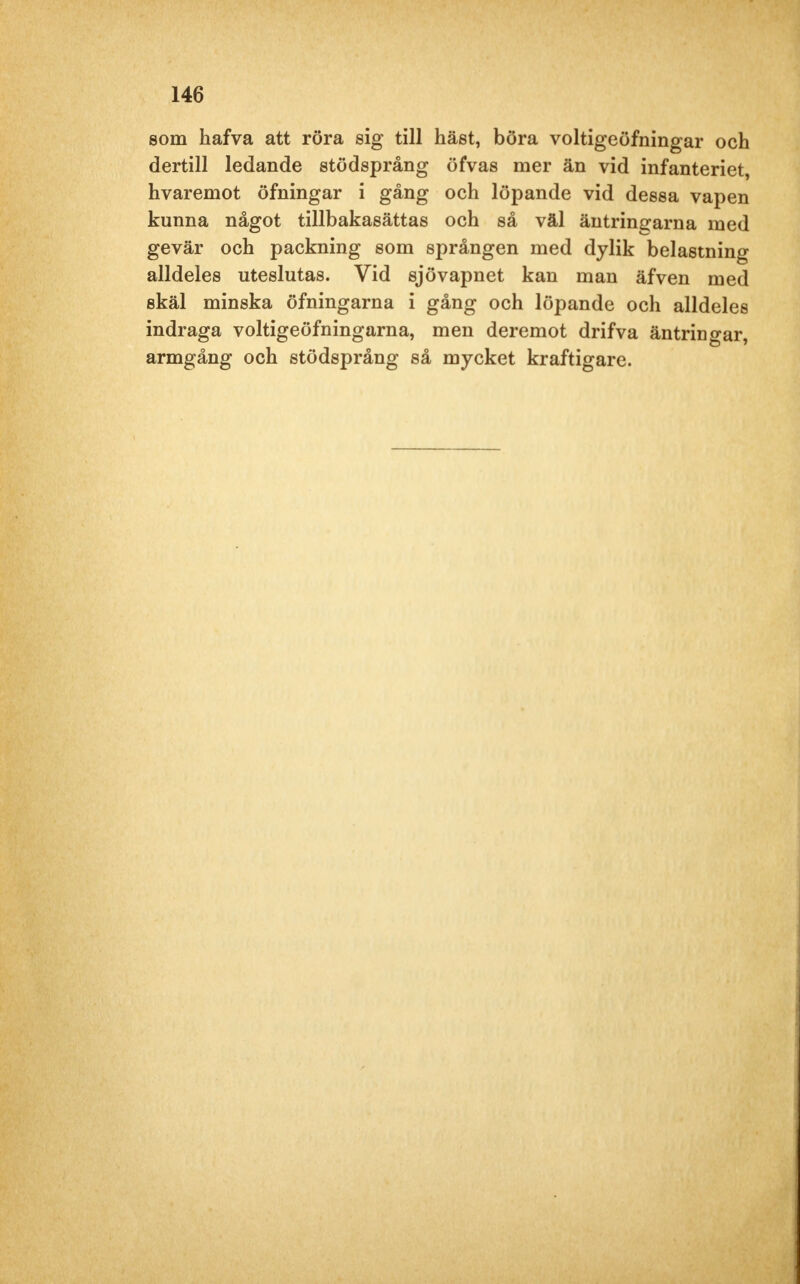 som hafva att röra sig till häst, böra voltigeöfningar och dertill ledande stödsprång öfvas mer än vid infanteriet, hvaremot öfningar i gång och löpande vid dessa vapen kunna något tillbakasättas och så väl äntringarna med gevär och packning som sprången med dylik belastning alldeles uteslutas. Vid sjövapnet kan man äfven med skäl minska öfningarna i gång och löpande och alldeles indraga voltigeöfningarna, men deremot drifva äntringar, armgång och stödsprång så mycket kraftigare.