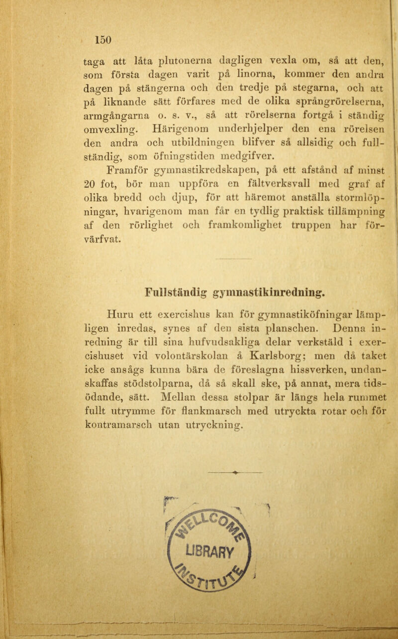 taga att låta plutonerna dagligen vexla om, så att den, som första dagen varit på linorna, kommer den andra dagen på stängerna och den tredje på stegarna, och att på liknande sätt förfares med de olika språngrörelserna, armgångarna o. s. v., så att rörelserna fortgå i ständig omvexling. Härigenom underhjelper den ena rörelsen den andra och utbildningen blifver så allsidig och full- ständig, som öfningstiden medgifver. Framför gymnastikredskapen, på ett afstånd af minst 20 fot, bör man uppföra en fältverksvall med graf af olika bredd och djup, för att häremot anställa stormlöp- ningar, hvarigenom man får en tydlig praktisk tillämpning af den rörlighet och framkomlighet truppen har för- värfvat. Fullständig gymnastikinredning. Huru ett exercishus kan för gymnastiköfningar lämp- ligen inredas, synes af den sista planschen. Denna in- redning är till sina hufvudsakliga delar verkstäld i exer- cishuset vid volontärskolan å Karlsborg; men då taket icke ansågs kunna bära de föreslagna hissverken, undan- skaffas stödstolparna, då så skall ske, på annat, mera tids- ödande, sätt. Mellan dessa stolpar är längs hela rummet fullt utrymme för flankmarsch med utryckta rotar och för kontramarsch utan utryckning. UBRARY