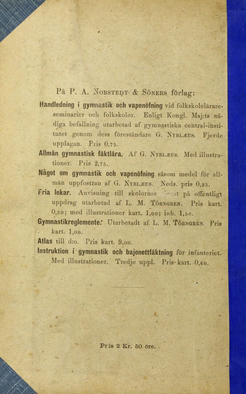 På P. A. Norstedt- & Söners förlag: Handledning i gymnastik och vapenöfning vid folkskolelärare- seminarier och folkskolor. Enligt Kongl. Majrts nå- diga befallning utarbetad af gymnastiska central-insti- tutet genom dess, föreståndare G. Nybl^eus. Fjerde Upplagan; Pris 0,7 5. Allmän gymnastisk fäktlära. Af G. Nybljsus. Med illustra- tioner. Pris 2,7 5. Något om gymnastik och vapenöfning såsom medel för all- män uppfostran af G. Nybl^eus. Xeds. pris 0,2 5. Fria lekar. Anvisning till skolornas ' t på offentligt uppdrag utarbetad af L. M. Törngren. Pris kart. 0,50; med illustrationer kart. l,oo; inb. 1,50. Gymnastikreglemente: Utarbetadt af L. M. Törngren. Pris kart. l,oo. Atlas till d:o. Pris kart. 9,oo. Instruktion i gymnastik och bajonettfäktning för infanteriet.- Med illustrationer. Tredje uppl. Pris-kart. 0,60. Pris 2 Kr. 50 öre.