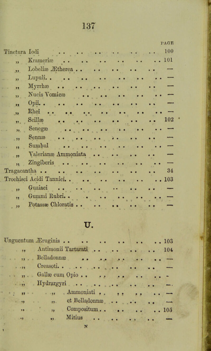 PAGE Tinctura Iodi .... . . . . .... 100 „ Kramcricc 101 „ Lobelias JEtherea — „ Lupuli. . — „ Myrrhas — ,, Nucis Vomica) . . . . . • . . . . — n °W- • • • • • • • • ~ „ Rhei .. . , •• . . — „ Scillas . . .... . . . . . . 102 „ Senegas .... . . • —- Sennas .. .. •• — „ Sumbul . . . . • — „ Valeriana Ammoniata . . . . . • . • — „ Zingiberis . . — Tragacantha 34 Trochisci Acidi Tannici .103 „ Guaiaci . • . • — „ Gum mi Rubri. . . .. .. .. . . — „ Potassae Cbloratis . • . . . • . . . . — u. Unguentum iEraginis 103 ,, Antimonii Tartarati .... .... 104 . Belladonnas . . . ># , . . . . . — , „„ Creasoti. ....... . . ... „ . Gallas cum Opio . , . . - . „ Hydrargyri ..,,..„„. 4 . . . . „ . „ Ammoniati . . . . „ , . . — » n e.t Belladonnas . .... . , — .» „ Compositum. , 105 •> „ Mitius , . , mm. N