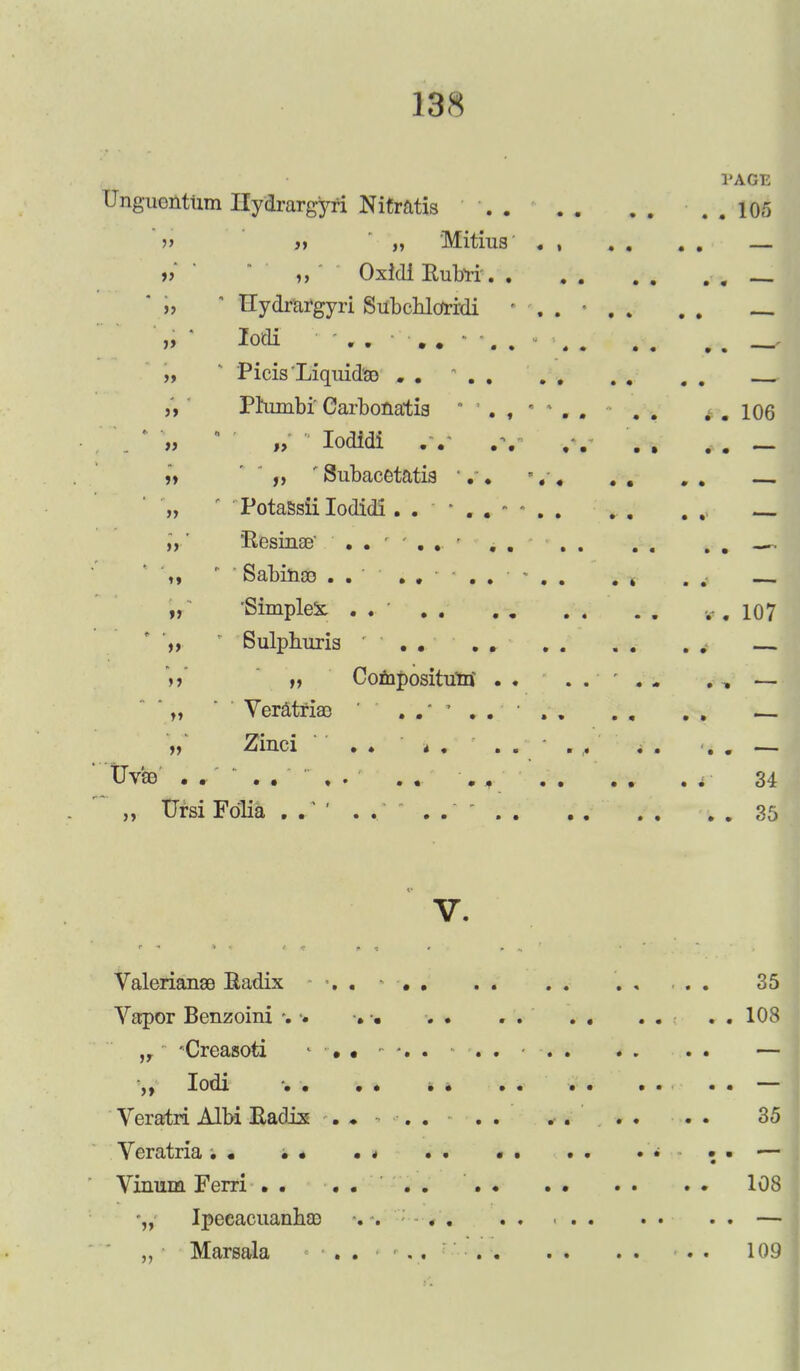 PAGE Unguontlim Ilydrargyri Nitratis 105 » >>  „ Mitiua . , . . . . — » ' Oxidl Rubri' i, ' Hydrargyri SubcUorrdi . # „ * lodi .. »• .. - •• - „ ' Picia 'Liquids© . . „ Phimbi Carbonatia . . . . 106 „ „ Iodidi . v ,\ „ „ ' Subacetatia v. *. • . . . . „ ' ' Potassii Iodidi — „' ResinaB' . . >, *  Sabiuoo ...... tf 'Simplex. . . ..., 107 ',, ' Sulphuria . . . . \r H Coniposituui' . . . , —  „ ' Veratriae ' ...... . . . . „ Ziuci ' ' . . 4. . . . , . . . . — tJv'so .... . . . . • 0 f' r 34 ' „ Ursi Folia . . . . 35 v. Valerianae Radix . . 35 Vapor Benzoini *. • . . . . . . . . . . 108 „ 'Creasoti - ....... - — ,, lodi . . . . . . — Veratri Albi Radix . ♦ . . ■ 35 Veratria. • • • • * . . • . .. • • — Vinum Ferri . . .... . . . . . . . . 108 '„ Ipecacuanha) . . . . . . — „ Marsala . . . . . . 109