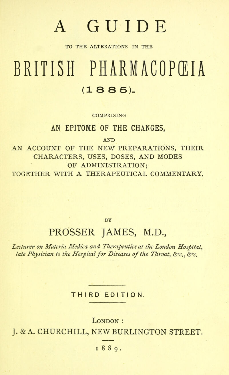 A GUIDE TO THE ALTERATIONS IN THE BRITISH PHARMUOPffilA (18 8 5). COMPRISING AN EPITOME OF THE CHANGES, AND AN ACCOUNT OF THE NEW PREPARATIONS, THEIR CHARACTERS, USES, DOSES, AND MODES OF ADMINISTRATION; TOGETHER WITH A THERAPEUTICAL COMMENTARY. BY PROSSER JAMES, M.D., Lecturer on Materia Medica and Therapeutics at the London Hospital, late Physiciaft to the Hospital for Diseases of the Throaty &^c., dr^^r. THIRD EDITION, London : J. & A. CHURCHILL, NEW BURLINGTON STREET. J 8 8 9.