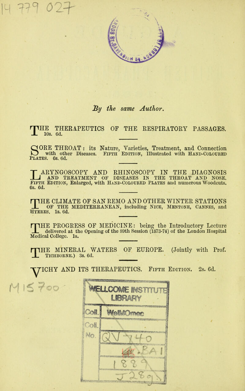 By the same Author, THE THERAPEUTICS OF THE RESPIRATORY PASSAGES. lOs. 6d. SORE THROAT : its Nature, Varieties, Treatment, and Connection with other Diseases. Fifth Edition, Illustrated with Hand-Coloured Plates. 6s. 6d. LARYNGOSCOPY AND RHINOSCOPY IN THE DIAGNOSIS AND TREATMENT OF DISEASES IN THE THROAT AND NOSE. Fifth Edition, Enlarged, with Hand-Coloured Plates and numerous Woodcuts. 6s. 6d. THE CLIMATE OF SANREMO AND OTHER WINTER STATIONS OF THE MEDITERRANEAN, including NICE, MENTONE, CANNES, and Hyeres. Is. 6d. THE PROGRESS OF MEDICINE: being the Introductory Lecture delivered at the Opening of the 89th Session (1873-74) of the London Hospital Medical College. Is, THE MINERAL WATERS OF EUROPE. (Jointly with Prof. TICHBORNE.) 3S. 6d. -YJICHY AND ITS THERAPEUTICS. Fifth Edition. 2s. 6d.