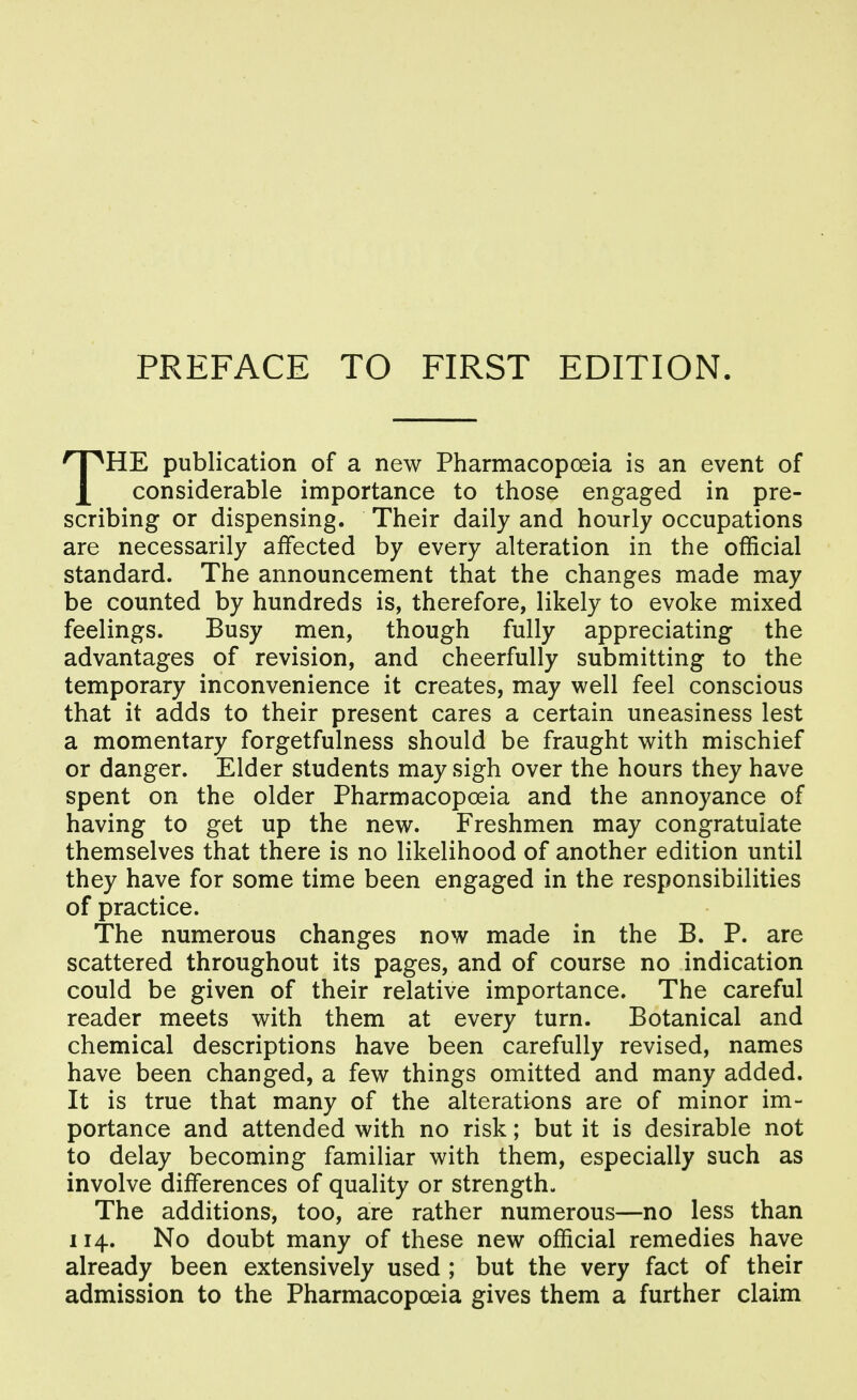 THE publication of a new Pharmacopoeia is an event of considerable importance to those engaged in pre- scribing or dispensing. Their daily and hourly occupations are necessarily affected by every alteration in the official standard. The announcement that the changes made may be counted by hundreds is, therefore, likely to evoke mixed feelings. Busy men, though fully appreciating the advantages of revision, and cheerfully submitting to the temporary inconvenience it creates, may well feel conscious that it adds to their present cares a certain uneasiness lest a momentary forgetfulness should be fraught with mischief or danger. Elder students may sigh over the hours they have spent on the older Pharmacopoeia and the annoyance of having to get up the new. Freshmen may congratulate themselves that there is no likelihood of another edition until they have for some time been engaged in the responsibilities of practice. The numerous changes now made in the B. P. are scattered throughout its pages, and of course no indication could be given of their relative importance. The careful reader meets with them at every turn. Botanical and chemical descriptions have been carefully revised, names have been changed, a few things omitted and many added. It is true that many of the alterations are of minor im- portance and attended with no risk; but it is desirable not to delay becoming familiar with them, especially such as involve differences of quality or strength- The additions, too, are rather numerous—no less than 114. No doubt many of these new official remedies have already been extensively used ; but the very fact of their admission to the Pharmacopoeia gives them a further claim