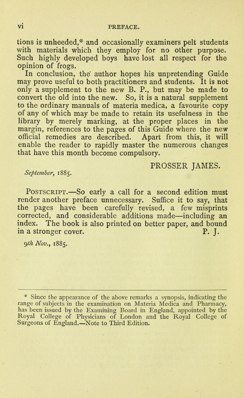 tions is unheeded,^ and occasionally examiners pelt students with materials which they employ for no other purpose. Such highly developed boys have lost all respect for the opinion of frogs. In conclusion, the' author hopes his unpretending Guide may prove useful to both practitioners and students. It is not only a supplement to the new B. P., but may be made to convert the old into the new. So, it is a natural supplement to the ordinary manuals of materia medica, a favourite copy of any of which may be made to retain its usefulness in the library by merely marking, at the proper places in the margin, references to the pages of this Guide where the new official remedies are described. Apart from this, it will enable the reader to rapidly master the numerous changes that have this month become compulsory. PROSSER JAMES. September, 1885. Postscript.—So early a call for a second edition must render another preface unnecessary. Suffice it to say, that the pages have been carefully revised, a few misprints corrected, and considerable additions made—including an index. The book is also printed on better paper, and bound in a stronger cover. P. J. f^th Nov,, 1885. * Since the appearance of the above remarks a synopsis, indicating the range of subjects in the examination on Materia Medica and Pharmacy, has been issued by the Examining Board in England, appointed by the Royal College of Physicians of London and the Royal College of Surgeons of England.—Note to Third Edition.