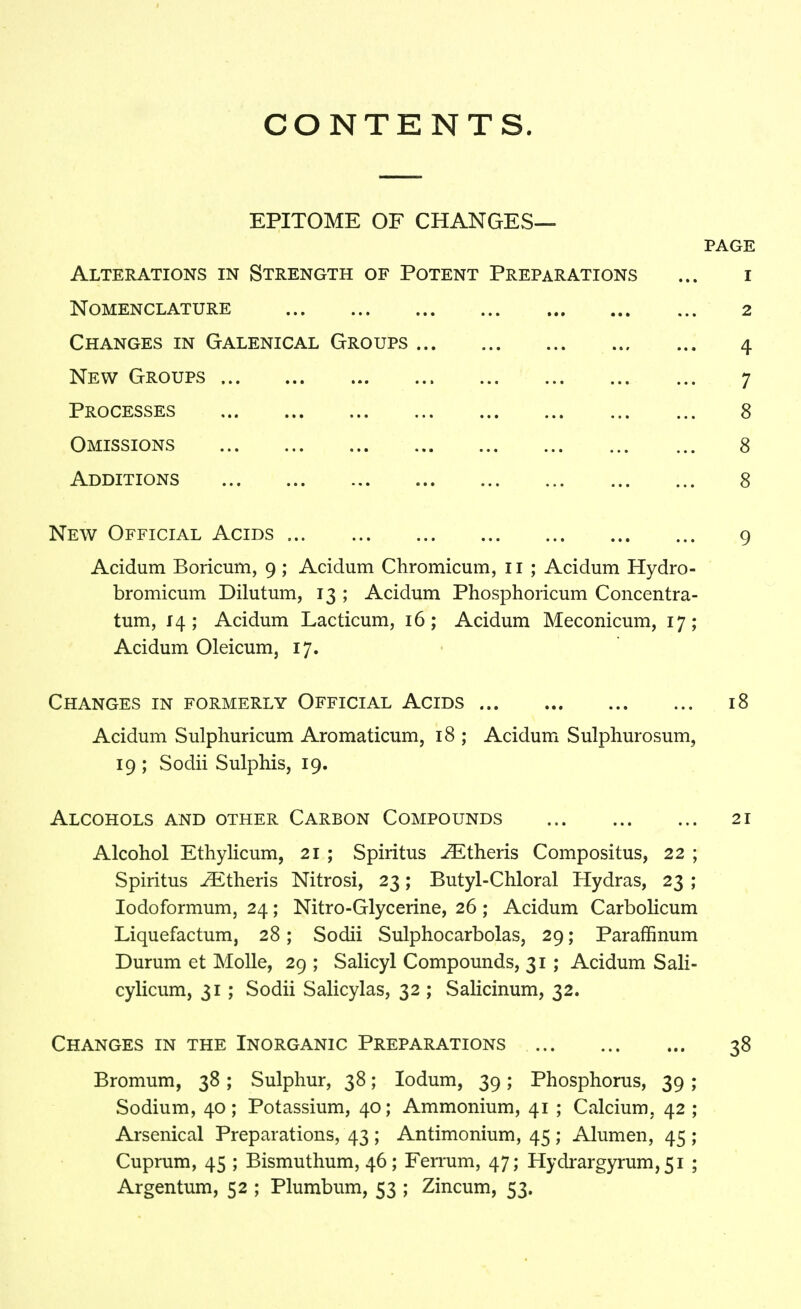 CONTENTS. EPITOME OF CHANGES- PAGE Alterations in Strength of Potent Preparations ... i Nomenclature 2 Changes in Galenical Groups 4 New Groups 7 Processes 8 Omissions 8 Additions 8 New Official Acids 9 Acidum Boricum, 9; Acidum Chromicum, 11 ; Acidum Hydro- bromicum Dilutum, 13 ; Acidum Phosphoiicum Concentra- tum, 14; Acidum Lacticum, 16; Acidum Meconicum, 17; Acidum Oleicum, 17. Changes in formerly Official Acids 18 Acidum Sulphuricum Aromaticum, 18 ; Acidum Sulphurosum, 19 ; Sodii Sulphis, 19. Alcohols and other Carbon Compounds 21 Alcohol Ethylicum, 21 ; Spiritus -^Etheris Compositus, 22 ; Spiritus Athens Nitrosi, 23; Butyl-Chloral Hydras, 23 ; lodoformum, 24; Nitro-Glycerine, 26 ; Acidum Carbolicum Liquefactum, 28; Sodii Sulphocarbolas, 29; Paraffinum Durum et Molle, 29; Salicyl Compounds, 31; Acidum Sali- cylicum, 31 ; Sodii Salicylas, 32 ; Salicinum, 32. Changes in the Inorganic Preparations 38 Bromum, 38; Sulphur, 38; lodum, 39; Phosphorus, 39 ; Sodium, 40; Potassium, 40; Ammonium, 41 ; Calcium, 42 ; Arsenical Preparations, 43 ; Antimonium, 45 ; Alum en, 45; Cuprum, 45 ; Bismuthum, 46; Ferrum, 47; Hydrargyrum, 51 ; Argentum, 52 ; Plumbum, 53 ; Zincum, 53.