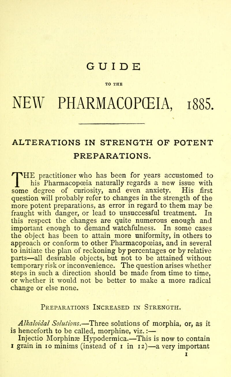 GUIDE TO THE NEW PHARMACOPEIA, i885. ALTERATIONS IN STRENGTH OF POTENT PREPARATIONS. THE practitioner who has been for years accustomed to his Pharmacopoeia naturally regards a new issue with some degree of curiosity, and even anxiety. His first question will probably refer to changes in the strength of the more potent preparations, as error in regard to them may be fraught with danger, or lead to unsuccessful treatment. In this respect the changes are quite numerous enough and important enough to demand watchfulness. In some cases the object has been to attain more uniformity, in others to approach or conform to other Pharmacopoeias, and in several to initiate the plan of reckoning by percentages or by relative parts—all desirable objects, but not to be attained without temporary risk or inconvenience. The question arises whether steps in such a direction should be made from time to time, or whether it would not be better to make a more radical change or else none. Preparations Increased in Strength. Alkaloidal Solutions.—Three solutions of morphia, or, as it is henceforth to be called, morphine, viz.:— Injectio Morphinse Hypodermica.—This is now to contain I grain in lo minims (instead of i in 12)—a very important