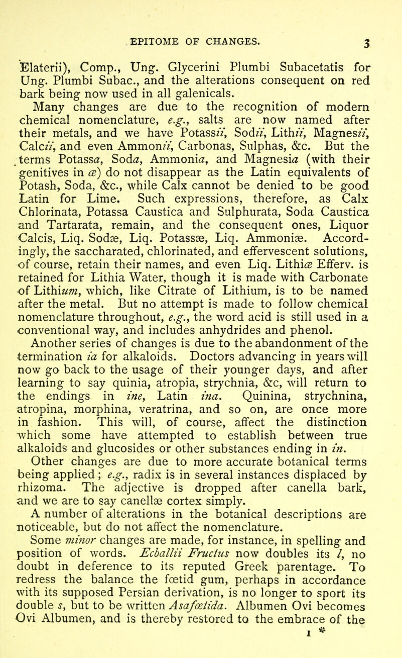 Elaterii), Comp., Ung. Glycerini Plumbi Subacetatis for Ung. Plumbi Subac, and the alterations consequent on red bark being now used in all galenicals. Many changes are due to the recognition of modern chemical nomenclature, e.g., salts are now named after their metals, and we have Potass//, Sod//, Lith//, Magnes//, Calc//, and even AmmonzV, Carbonas, Sulphas, &c. But the terms PotasS(2, Sod^z, Ammoni^z, and Magnesia (with their genitives in ce) do not disappear as the Latin equivalents of Potash, Soda, &c., while Calx cannot be denied to be good Latin for Lime. Such expressions, therefore, as Calx Chlorinata, Potassa Caustica and Sulphurata, Soda Caustica and Tartarata, remain, and the consequent ones. Liquor Calais, Liq. Sodae, Liq. Potassse, Liq. Ammoniae. Accord- ingly, the saccharated, chlorinated, and effervescent solutions, of course, retain their names, and even Liq. Lithi^g Efferv. is retained for Lithia Water, though it is made with Carbonate of Lithium, which, like Citrate of Lithium, is to be named after the metal. But no attempt is made to follow chemical nomenclature throughout, e.g., the word acid is still used in a conventional way, and includes anhydrides and phenol. Another series of changes is due to the abandonment of the termination m for alkaloids. Doctors advancing in years will now go back to the usage of their younger days, and after learning to say quinia, atropia, strychnia, &c, will return to the endings in zne, Latin zna, Quinina, strychnina, atropina, morphina, veratrina, and so on, are once more in fashion. This will, of course, affect the distinction Avhich some have attempted to establish between true alkaloids and glucosides or other substances ending in zn. Other changes are due to more accurate botanical terms being applied; e.g., radix is in several instances displaced by rhizoma. The adjective is dropped after canella bark, and we are to say canellae cortex simply. A number of alterations in the botanical descriptions are noticeable, but do not affect the nomenclature. Some ?2imor changes are made, for instance, in spelling and position of words. Echallii Fructiis now doubles its /, no doubt in deference to its reputed Greek parentage. To redress the balance the foetid gum, perhaps in accordance with its supposed Persian derivation, is no longer to sport its double s, but to be written Asafoetida. Albumen Ovi becomes Ovi Albumen, and is thereby restored to the embrace of the