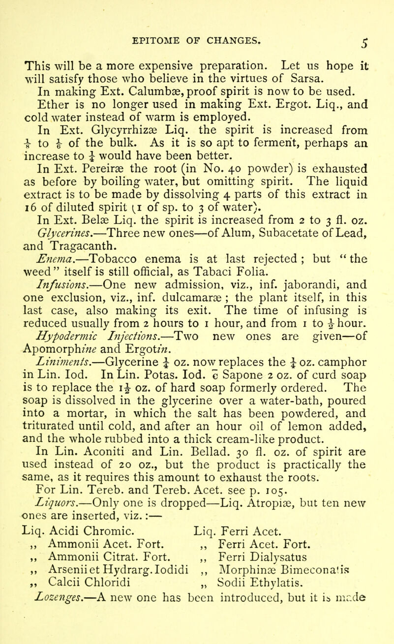 This will be a more expensive preparation. Let us hope it will satisfy those who believe in the virtues of Sarsa. In making Ext. Calumb^, proof spirit is now to be used. Ether is no longer used in making Ext. Ergot. Liq., and cold water instead of warm is employed. In Ext. Glycyrrhizae Liq. the spirit is increased from i- to i of the bulk. As it is so apt to ferment, perhaps an increase to i would have been better. In Ext. Pereirae the root (in No. 40 powder) is exhausted as before by boiling water, but omitting spirit. The liquid extract is to be made by dissolving 4 parts of this extract in 16 of diluted spirit {i of sp. to 3 of water). In Ext. Belae Liq. the spirit is increased from 2 to 3 fl. oz. Glycerines,—Three new ones—of Alum, Subacetate of Lead, and Tragacanth. Eiiema,—Tobacco enema is at last rejected ; but the weed  itself is still official, as Tabaci Folia. Infusions.—One new admission, viz,, inf. jaborandi, and one exclusion, viz., inf. dulcamaras ; the plant itself, in this last case, also making its exit. The time of infusing is reduced usually from 2 hours to i hour, and from i to J hour. Hypodermic Injections,—Two new ones are given—of Apomorph/;^^ and Ergot/;/. Liniments,—Glycerine \ oz. now replaces the \oz, camphor in Lin. lod. In Lin. Potas. lod. c Sapone 2 oz. of curd soap is to replace the i J oz. of hard soap formerly ordered. The soap is dissolved in the glycerine over a water-bath, poured into a mortar, in which the salt has been powdered, and triturated until cold, and after an hour oil of lemon added, and the whole rubbed into a thick cream-like product. In Lin. Aconiti and Lin. Bellad. 30 fl. oz. of spirit are used instead of 20 oz., but the product is practically the same, as it requires this amount to exhaust the roots. For Lin. Tereb. and Tereb. Acet. see p. 105. Liquors.—Only one is dropped—Liq. Atropiae, but ten new ones are inserted, viz.:— Liq. Acidi Chromic. Liq. Ferri Acet. ,, Ammonii Acet. Fort. Ferri Acet. Fort. Ammonii Citrat. Fort. Ferri Dialysatus ,, Arseniiet Hydrarg.Iodidi Morphinae Bimeconatis Calcii Chloridi Sodii Ethylatis. Lozenges,—A new one has been introduced, but it ib mr.de
