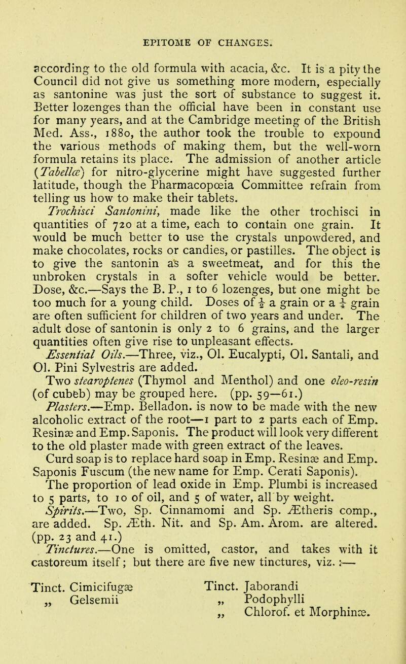 according to the old formula with acacia, S:c. It is a pity the Council did not give us something more modern, especially as santonine was just the sort of substance to suggest it. Eetter lozenges than the official have been in constant use for many years, and at the Cambridge meeting of the British Med. Ass., 1880, the author took the trouble to expound the various methods of making them, but the well-worn formula retains its place. The admission of another article {Tabel/ce) for nitro-glycerine might have suggested further latitude, though the Pharmacopoeia Committee refrain from telling us how to make their tablets. Trochisci Santonini, made like the other trochisci in quantities of 720 at a time, each to contain one grain. It would be much better to use the crystals unpowdered, and make chocolates, rocks or candies, or pastilles. The object is to give the santonin as a sweetmeat, and for this the unbroken crystals in a softer vehicle would be better. Dose, &c.—Says the B. P., i to 6 lozenges, but one might be too much for a young child. Doses of -J- a grain or a i grain are often sufficient for children of two years and under. The adult dose of santonin is only 2 to 6 grains, and the larger quantities often give rise to unpleasant effects. Essential Oils,—Three, viz., 01. Eucalypti, 01. Santali, and 01. Pini Sylvestris are added. Two stearopienes (Thymol and Menthol) and one cleo-resin (of cubeb) may be grouped here. (pp. 59—61.) Plasters,—Emp. Belladon. is now to be made with the new alcoholic extract of the root—i part to 2 parts each of Emp. Resinae and Emp. Saponis. The product will look very different to the old plaster made with green extract of the leaves. Curd soap is to replace hard soap in Emp. Resinae and Emp. Saponis Fuscum (the new name for Emp. Cerati Saponis). The proportion of lead oxide in Emp. Plumbi is increased to 5 parts, to 10 of oil, and 5 of water, all by weight. Spirits»—Tv^o, Sp. Cinnamomi and Sp. ^theris comp., are added. Sp. iEth. Nit. and Sp. Am. Arom. are altered, (pp. 23 and 41.) Tinctures.—One is omitted, castor, and takes with it castoreum itself; but there are five new tinctures, viz,:— Tinct. Cimicifugae Tinct. Jaborandi „ Gelsemii „ Podophylli „ Chlorof. et Morphinae.