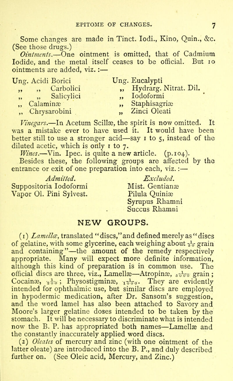 Some changes are made in Tinct. lodi., Kino, Quin., &c. (See those drugs.) Ointinents,—One ointment is omitted, that of Cadmium Iodide, and the metal itself ceases to be official. But lo ointments are added, viz.:— Ung. Acidi Borici Ung. Eucalypti „ Carbolici „ Hydrarg. Nitrat. Dil. „ „ Salicylic! „ lodoformi Calaminae „ Staphisagriae ,, Chrysarobini . „ Zinci Oleati Vinegai's,—In Acetum Scillae, the spirit is now omitted. It was a mistake ever to have used it. It would have been better still to use a stronger acid—say i to 5, instead of the diluted acetic, which is only i to 7. Wines.—Vin. Ipec. is quite a new article, (p. 104). Besides these, the following groups are affected by the entrance or exit of one preparation into each, viz.:— Admitted. Excluded. Suppositoria lodoformi Mist. Gentianse Vapor 01. Pini Sylvest. Pilula Quiniae Syrupus Rhamni Succus Rhamni NEW GROUPS. (1) LamellcE, translated discs,and defined merely as''discs of gelatine, with some glycerine, each weighing about grain and containing''—the amount of the remedy respectively appropriate. Slany will expect more definite information, although this kind of preparation is in common use. The official discs are three, viz., Lamellae—Atropinae, 5 0^0 o grain \ Cocainae, oio ; Physostigminae, ittoo. They are evidently intended for ophthalmic use, but similar discs are employed in hypodermic medication, after Dr. Sansom's suggestion, and the word lamel has also been attached to Savory and Moore's larger gelatine doses intended to be taken by the stomach. It will be necessary to discriminate what is intended now^ the B. P. has appropriated both names—Lamellae and the constantly inaccurately applied word discs. (2) Olcates of mercury and zinc (with one ointment of the latter oleate) are introduced into the B. P., and duly described further on. (See Oleic acid. Mercury, and Zinc.)