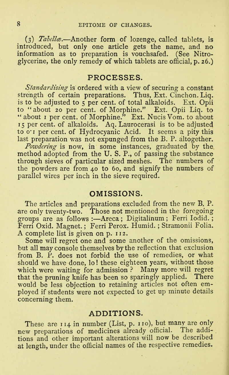(3) TalellcB,—Another form of lozenge, called tablets, is introduced, but only one article gets the name, and no information as to preparation is vouchsafed. (See Nitro- glycerine, the only remedy of which tablets are official, p. 26.) PROCESSES. Standardising is ordered with a view of securing a constant strength of certain preparations. Thus, Ext. Cinchon. Liq. is to be adjusted to 5 per cent, of total alkaloids. Ext. Opii to about 20 per cent, of Morphine. Ext. Opii Liq. to about I per cent, of Morphine. Ext. Nucis Vom. to about 15 per cent, of alkaloids. Aq. Laurocerasi is to be adjusted to o'l per cent, of Hydrocyanic Acid. It seems a pity this last preparation was not expunged from the B. P. altogether. Powdering is now, in some instances, graduated by the method adopted from the U. S. P., of passing the substance through sieves of particular sized meshes. The numbers of the powders are from 40 to 60, and signify the numbers of parallel wires per inch in the sieve required. OMISSIONS. The articles and preparations excluded from the new B. P. are only twenty-two. Those not mentioned in the foregoing groups are as follows :—Areca; Digitalinum; Ferri lodid. ; Ferri Oxid. Magnet.; Ferri Perox. Humid. ; Stramonii Folia. A complete list is given on p. 112. Some will regret one and some another of the omissions, but all may console themselves by the reflection that exclusion from B. P. does not forbid the use of remedies, or what should we have done, lo! these eighteen years, without those which were waiting for admission } Many more will regret that the pruning knife has been so sparingly applied. There would be less objection to retaining articles not often em- ployed if students were not expected to get up minute details concerning them. ADDITIONS. These are 114 in number (List, p. no), but many are only new preparations of medicines already official. The addi- tions and other important alterations will now be described at length, under the official names of the respective remedies.