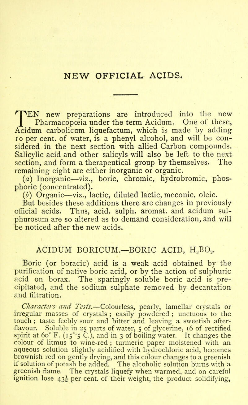NEW OFFICIAL ACIDS. TEN new preparations are introduced into the new Pbarmacopceia under the term Acidum. One of these, Acidum carbolicum liquefactum, which is made by adding 10 per cent, of water, is a phenyl alcohol, and will be con- sidered in the next section with allied Carbon compounds. Salicylic acid and other salicyls will also be left to the next section, and form a therapeutical group by themselves. The remaining eight are either inorganic or organic. {a) Inorganic—viz., boric, chromic, hydrobromic, phos- phoric (concentrated). (b) Organic—viz., lactic, diluted lactic, meconic, oleic. But besides these additions there are changes in previously official acids. Thus, acid, sulph. aromat. and acidum sul- phurosum are so altered as to demand consideration, and will be noticed after the new acids. ACIDUM BORICUM.—BORIC ACID, H3BO3. Boric (or boracic) acid is a weak acid obtained by the purification of native boric acid, or by the action of sulphuric acid on borax. The sparingly soluble boric acid is pre- cipitated, and the sodium sulphate removed by decantation and filtration. Characters a?id Tests.—Colourless, pearly, lamellar crystals or irregular masses of crystals ; easily powdered ; unctuous to the touch ; taste feebly sour and bitter and leaving a sweetish after- flavour. Soluble in 25 parts of water, 5 of glycerine, 16 of rectified spirit at 60° F. (i5°'5 C), and in 3 of boiling water. It changes the colour of litmus to wine-red ; turmeric paper moistened with an aqueous solution slightly acidified with hydrochloric acid, becomes brownish red on gently drying, and this colour changes to a greenish if solution of potash be added. The alcoholic solution burns with a greenish flame. The crystals liquefy when w^armed, and on careful ignition lose 43J per cent, of their weight, the product solidifying.