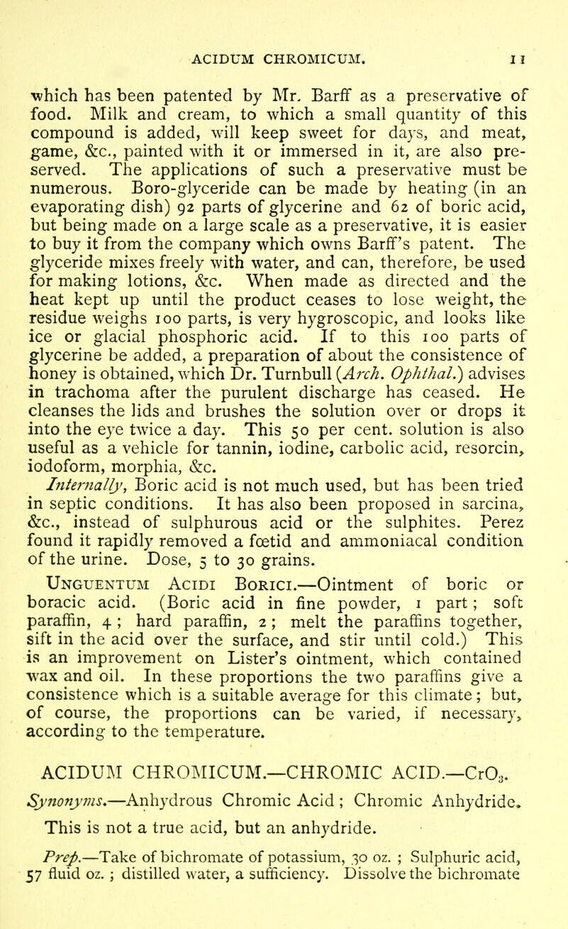 ACIDUM CHROMICUM. which has been patented by Mr. Barff as a preservative of food. Milk and cream, to which a small quantity of this compound is added, will keep sweet for days, and meat, game, &c., painted with it or immersed in it, are also pre- served. The applications of such a preservative must be numerous. Boro-glyceride can be made by heating (in an evaporating dish) 92 parts of glycerine and 62 of boric acid, but being made on a large scale as a preservative, it is easier to buy it from the company which owns Barfif's patent. The glyceride mixes freely with water, and can, therefore, be used for making lotions, Szc, When made as directed and the heat kept up until the product ceases to lose weight, the residue weighs 100 parts, is very hygroscopic, and looks like ice or glacial phosphoric acid. If to this 100 parts of glycerine be added, a preparation of about the consistence of honey is obtained, which Dr. TurnbuU {Arch. OphthaL) advises in trachoma after the purulent discharge has ceased. He cleanses the lids and brushes the solution over or drops it into the eye twice a day. This 50 per cent, solution is also useful as a vehicle for tannin, iodine, carbolic acid, resorcin, iodoform, morphia, &c. Internally, Boric acid is not much used, but has been tried in septic conditions. It has also been proposed in sarcina, &c., instead of sulphurous acid or the sulphites. Perez found it rapidly removed a foetid and ammoniacal condition of the urine. Dose, 5 to 30 grains. Unguentum Acidi Borici.—Ointment of boric or boracic acid. (Boric acid in fine powder, i part; soft paraffin, 4 ; hard paraffin, 2 ; melt the paraffins together, sift in the acid over the surface, and stir until cold.) This is an improvement on Lister's ointment, which contained wax and oil. In these proportions the two paraffins give a consistence which is a suitable average for this climate; but, of course, the proportions can be varied, if necessary^ according to the temperature. ACIDUM CHROMICUM.—CHROMIC ACID.—CrO.. Synonyms.—Anhydrous Chromic Acid ; Chromic Anhydride^ This is not a true acid, but an anhydride. Prep.—Take of bichromate of potassium, 30 oz. ; Sulphuric acid, 57 fluid oz. ; distilled water, a sufficiency. Dissolve the bichromate