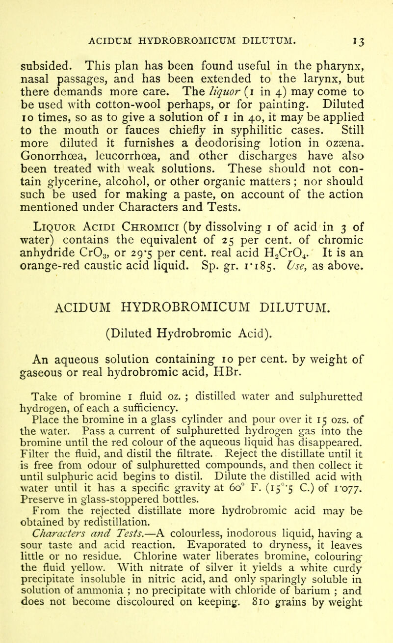 subsided. This plan has been found useful in the pharynx, nasal passages, and has been extended to the larynx, but there demands more care. The liquor [1 in 4) may come to be used with cotton-wool perhaps, or for painting. Diluted 10 times, so as to give a solution of i in 40, it may be applied to the mouth or fauces chiefly in syphilitic cases. Still more diluted it furnishes a deodorising lotion in ozaena. Gonorrhoea, leucorrhoea, and other discharges have also been treated with weak solutions. These should not con- tain glycerine, alcohol, or other organic matters ; nor should such be used for making a paste, on account of the action mentioned under Characters and Tests. Liquor Acidi Chromici (by dissolving i of acid in 3 of water) contains the equivalent of 25 per cent, of chromic anhydride CrOg, or 29-5 per cent, real acid H2Cr04. It is an orange-red caustic acid liquid. Sp. gr. 1*185. ^^^^ above. ACIDUM HYDROBROMICUM DILUTUM. (Diluted Hydrobromic Acid). An aqueous solution containing 10 per cent, by weight of gaseous or real hydrobromic acid, HBr. Take of bromine i fluid oz. ; distilled water and sulphuretted hydrogen, of each a sufficiency. Place the bromine in a glass cylinder and pour over it 15 ozs. of the water. Pass a current of sulphuretted hydrogen gas into the bromine until the red colour of the aqueous liquid has disappeared. Filter the fluid, and distil the filtrate. Reject the distillate until it is free from odour of sulphuretted compounds, and then collect it until sulphuric acid begins to distil. Dilute the distilled acid with water until it has a specific gravity at 60° F. (i5°'5 C.) of i'o77. Preserve in glass-stoppered bottles. From the rejected distillate more hydrobromic acid may be obtained by redistillation. Characters and Tests.—A colourless, inodorous liquid, having a sour taste and acid reaction. Evaporated to dryness, it leaves little or no residue. Chlorine water liberates bromine, colouring the fluid yellow. With nitrate of silver it yields a white curdy precipitate insoluble in nitric acid, and only sparingly soluble in solution of ammonia ; no precipitate with chloride of barium ; and does not become discoloured on keeping. 810 grains by weight