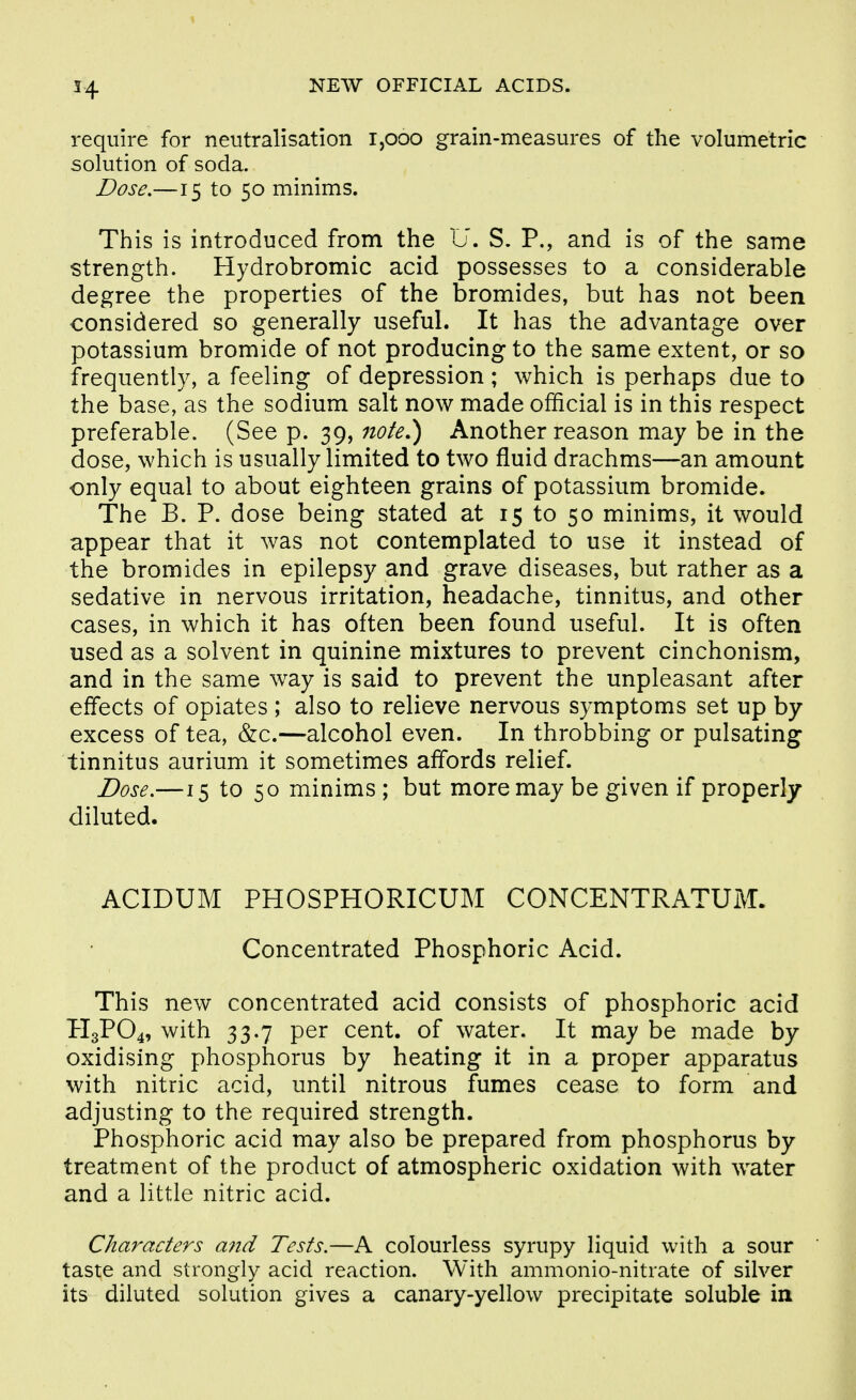require for neutralisation i,ooo grain-measures of the volumetric solution of soda. Dose.—15 to 50 minims. This is introduced from the U. S. P., and is of the same strength. Hydrobromic acid possesses to a considerable degree the properties of the bromides, but has not been considered so generally useful. It has the advantage over potassium bromide of not producing to the same extent, or so frequently, a feeling of depression ; which is perhaps due to the base, as the sodium salt now made official is in this respect preferable. (See p. 39, 7iote^ Another reason may be in the dose, which is usually limited to two fluid drachms—an amount only equal to about eighteen grains of potassium bromide. The B. P. dose being stated at 15 to 50 minims, it would appear that it was not contemplated to use it instead of the bromides in epilepsy and grave diseases, but rather as a sedative in nervous irritation, headache, tinnitus, and other cases, in which it has often been found useful. It is often used as a solvent in quinine mixtures to prevent cinchonism, and in the same way is said to prevent the unpleasant after effects of opiates ; also to relieve nervous symptoms set up by excess of tea, &c.—alcohol even. In throbbing or pulsating tinnitus aurium it sometimes affords relief. Dose.—15 to 50 minims ; but more may be given if properly diluted. ACIDUM PHOSPHORICUM CONCENTRATUM. Concentrated Phosphoric Acid. This new concentrated acid consists of phosphoric acid H3PO4, with 33.7 per cent, of water. It may be made by oxidising phosphorus by heating it in a proper apparatus with nitric acid, until nitrous fumes cease to form and adjusting to the required strength. Phosphoric acid may also be prepared from phosphorus by treatment of the product of atmospheric oxidation with water and a little nitric acid. Characters a7id Tests.—A colourless syrupy liquid with a sour taste and strongly acid reaction. With ammonio-nitiate of silver its diluted solution gives a canary-yellow precipitate soluble in